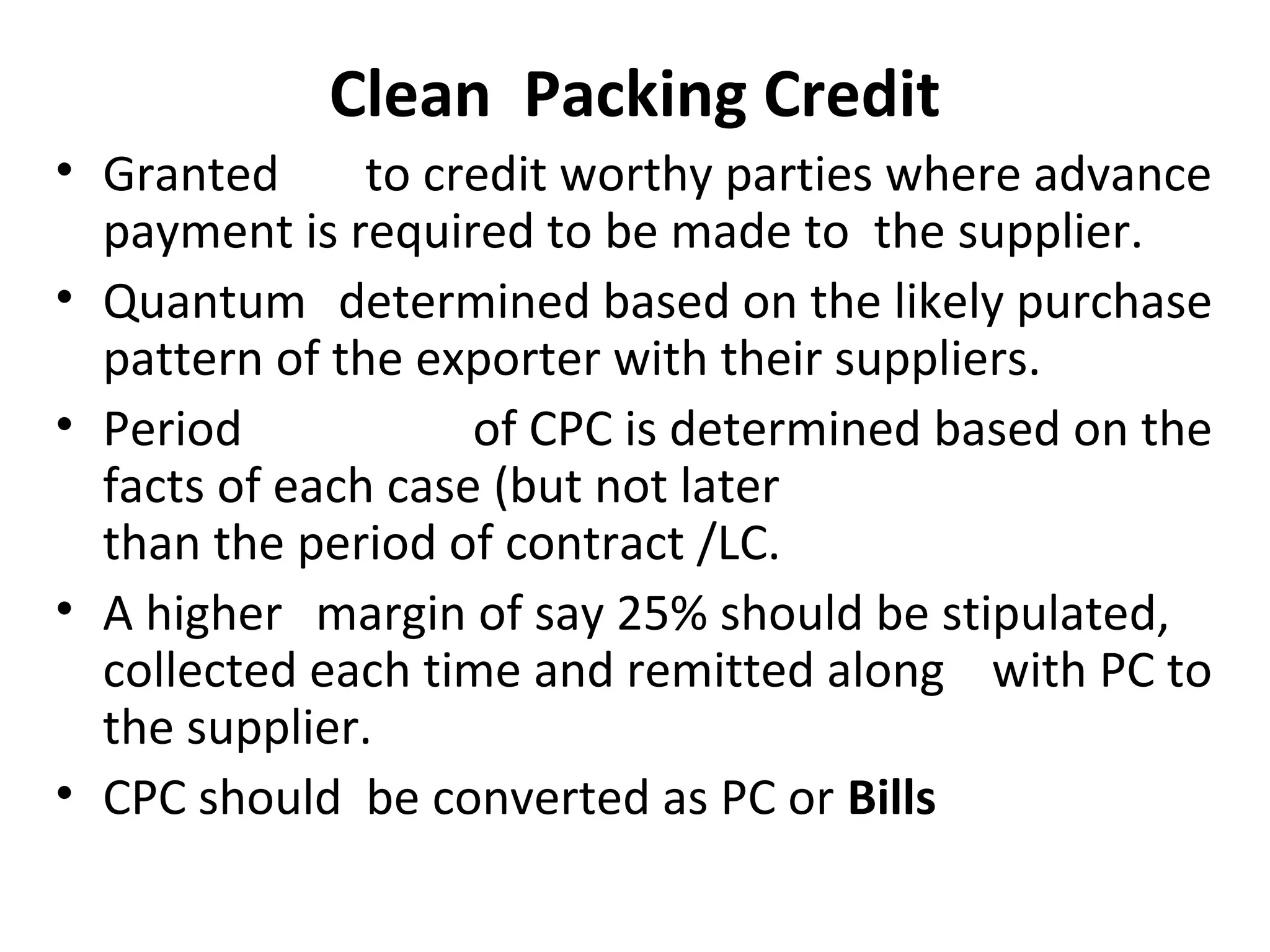 Clean  Packing Credit
• Granted   to credit worthy parties where advance  
payment is required to be made to  the supplier. 
• Quantum  determined based on the likely purchase  
pattern of the exporter with their suppliers. 
• Period   of CPC is determined based on the  
facts of each case (but not later  
than the period of contract /LC.
• A higher   margin of say 25% should be stipulated,      
collected each time and remitted along   with PC to  
the supplier.  
• CPC should  be converted as PC or Bills
 