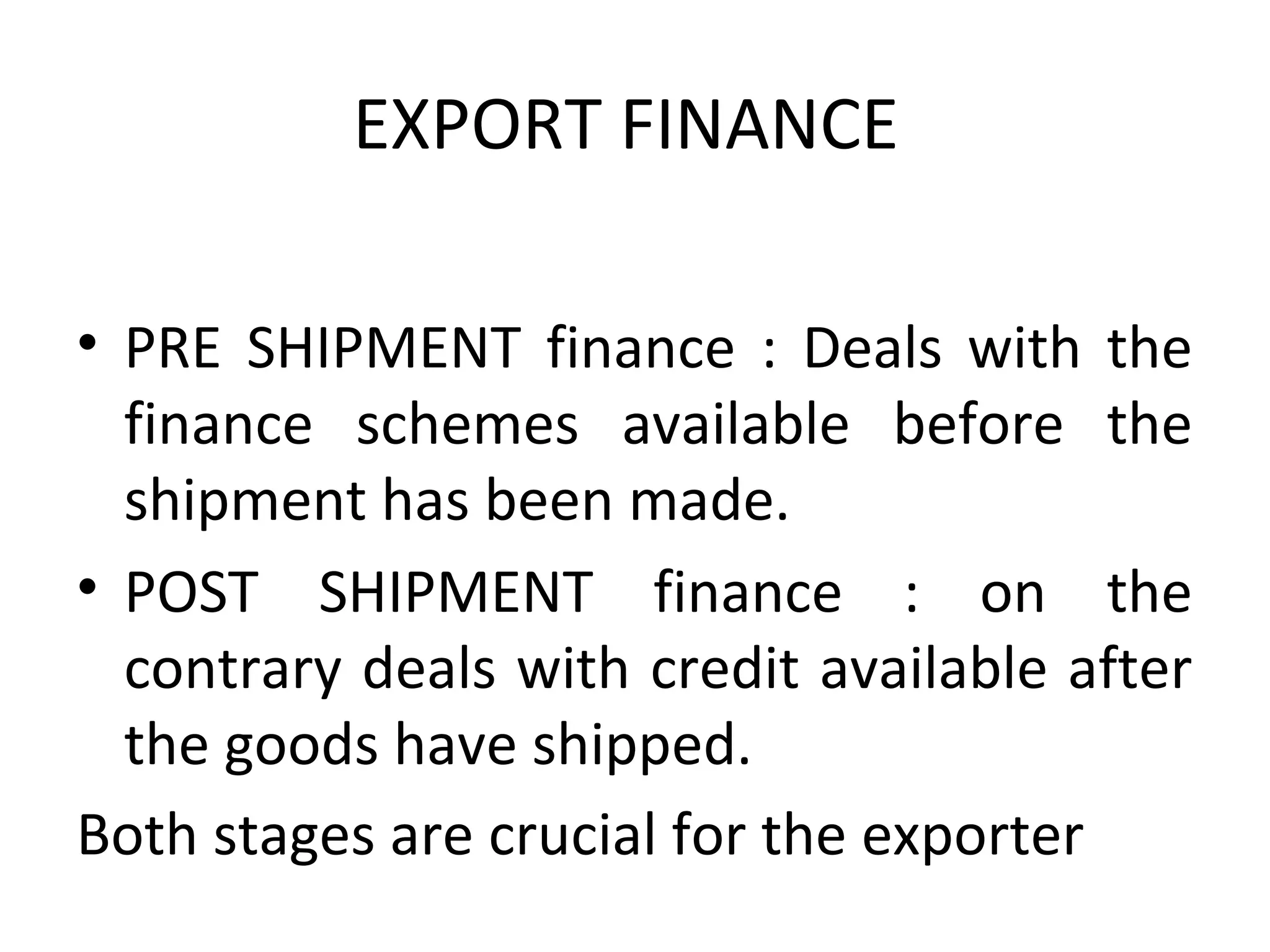 EXPORT FINANCE 
• PRE  SHIPMENT  finance  :  Deals  with  the 
finance  schemes  available  before  the 
shipment has been made.
• POST  SHIPMENT  finance  :  on  the 
contrary deals with credit available after 
the goods have shipped.
Both stages are crucial for the exporter    
 