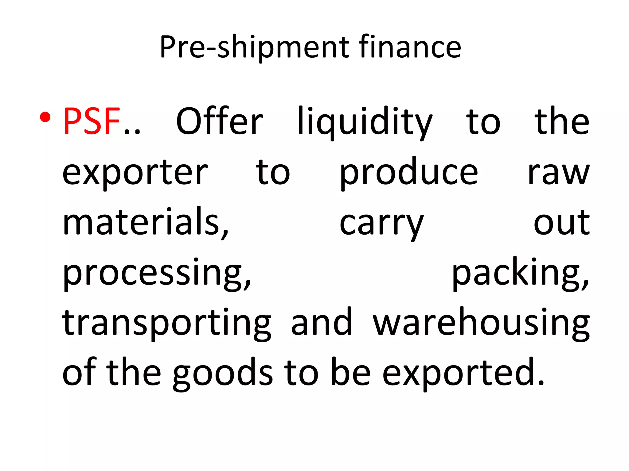 Pre-shipment finance 
• PSF..  Offer  liquidity  to  the 
exporter  to  produce  raw 
materials,  carry  out 
processing,  packing, 
transporting  and  warehousing 
of the goods to be exported. 
 