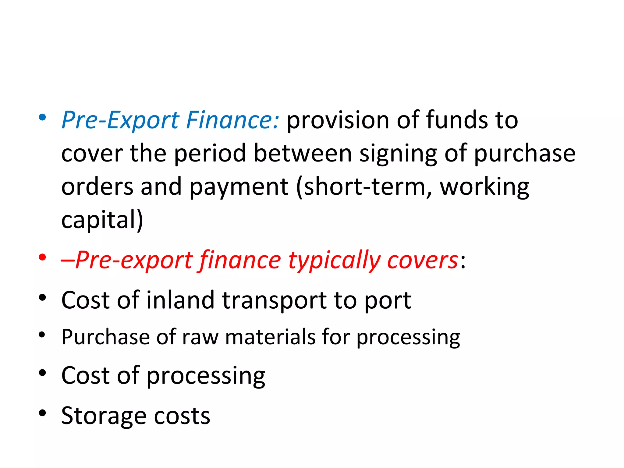 • Pre-Export Finance: provision of funds to 
cover the period between signing of purchase 
orders and payment (short-term, working 
capital)
• –Pre-export finance typically covers:
• Cost of inland transport to port
• Purchase of raw materials for processing
• Cost of processing
• Storage costs
 