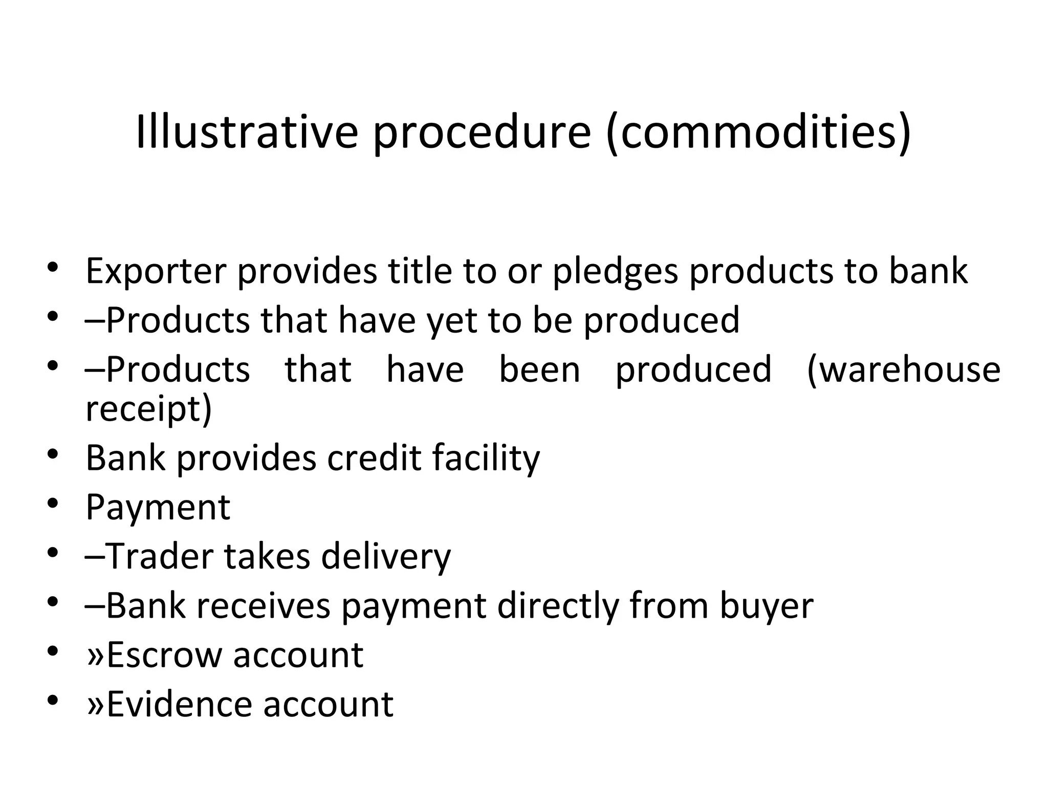 Illustrative procedure (commodities)
• Exporter provides title to or pledges products to bank
• –Products that have yet to be produced
• –Products  that  have  been  produced  (warehouse 
receipt)
• Bank provides credit facility
• Payment
• –Trader takes delivery
• –Bank receives payment directly from buyer
• »Escrow account
• »Evidence account
 