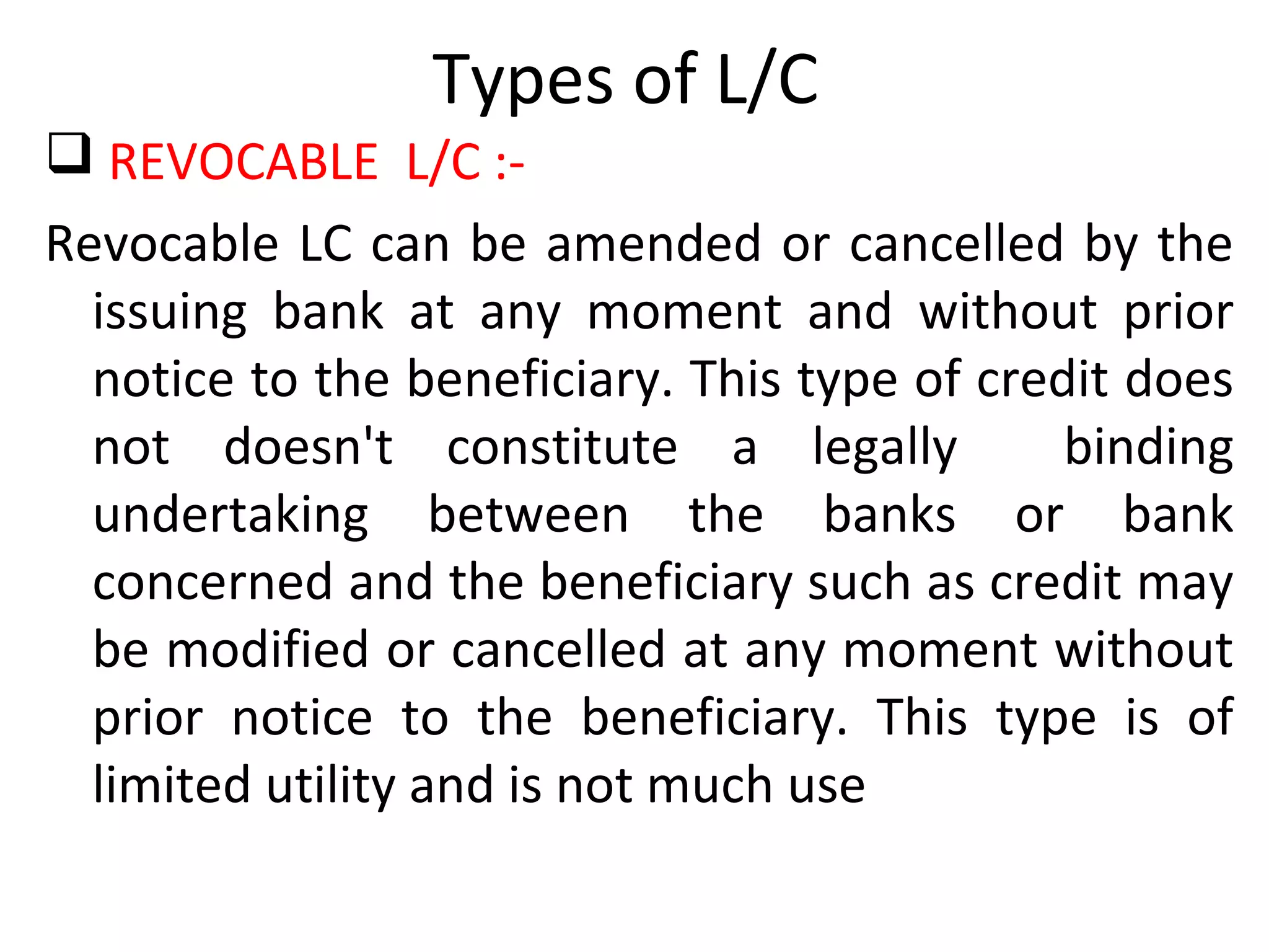 Types of L/C
 REVOCABLE L/C :-
Revocable LC can be amended or cancelled by the
issuing bank at any moment and without prior
notice to the beneficiary. This type of credit does
not doesn't constitute a legally binding
undertaking between the banks or bank
concerned and the beneficiary such as credit may
be modified or cancelled at any moment without
prior notice to the beneficiary. This type is of
limited utility and is not much use
 