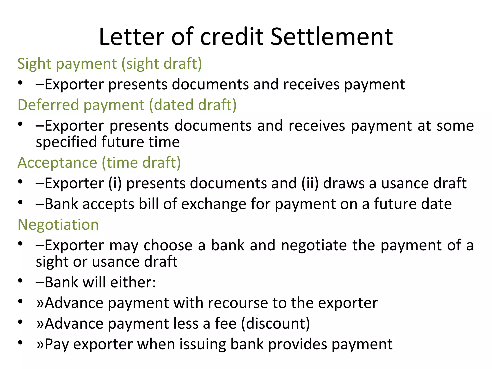 Letter of credit Settlement
Sight payment (sight draft)
• –Exporter presents documents and receives payment
Deferred payment (dated draft)
• –Exporter presents documents and receives payment at some 
specified future time
Acceptance (time draft)
• –Exporter (i) presents documents and (ii) draws a usance draft
• –Bank accepts bill of exchange for payment on a future date 
Negotiation
• –Exporter may choose a bank and negotiate the payment of a 
sight or usance draft
• –Bank will either:
• »Advance payment with recourse to the exporter
• »Advance payment less a fee (discount)
• »Pay exporter when issuing bank provides payment
 