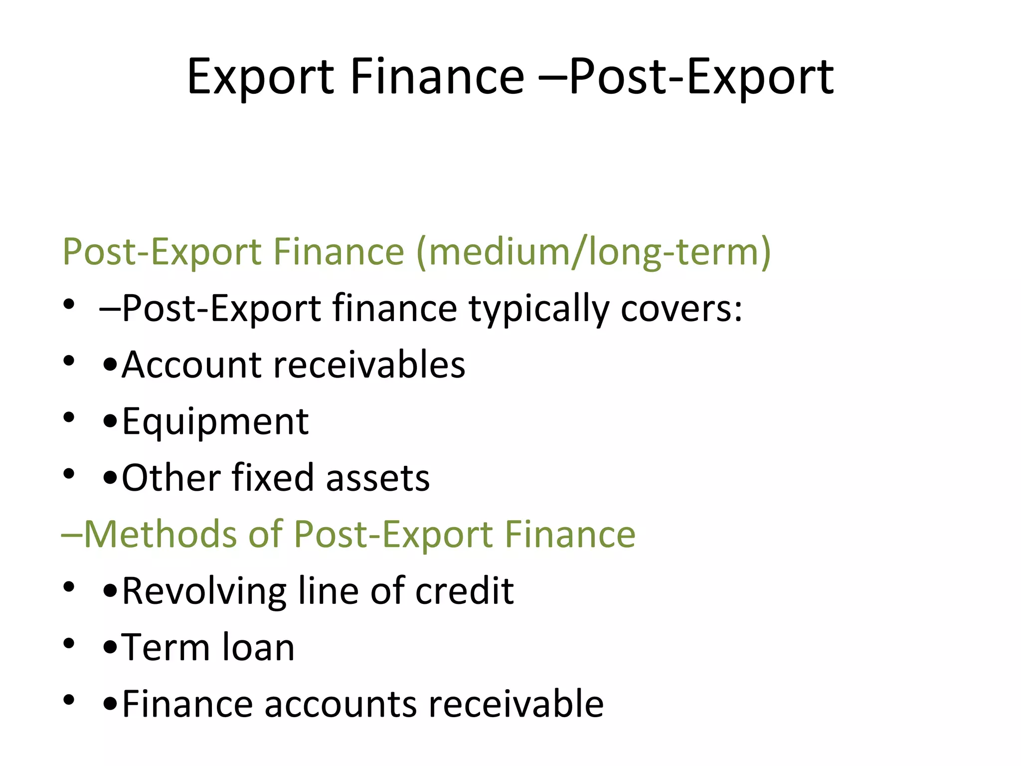 Export Finance –Post-Export
Post-Export Finance (medium/long-term)
• –Post-Export finance typically covers:
• •Account receivables
• •Equipment
• •Other fixed assets
–Methods of Post-Export Finance
• •Revolving line of credit
• •Term loan 
• •Finance accounts receivable
 