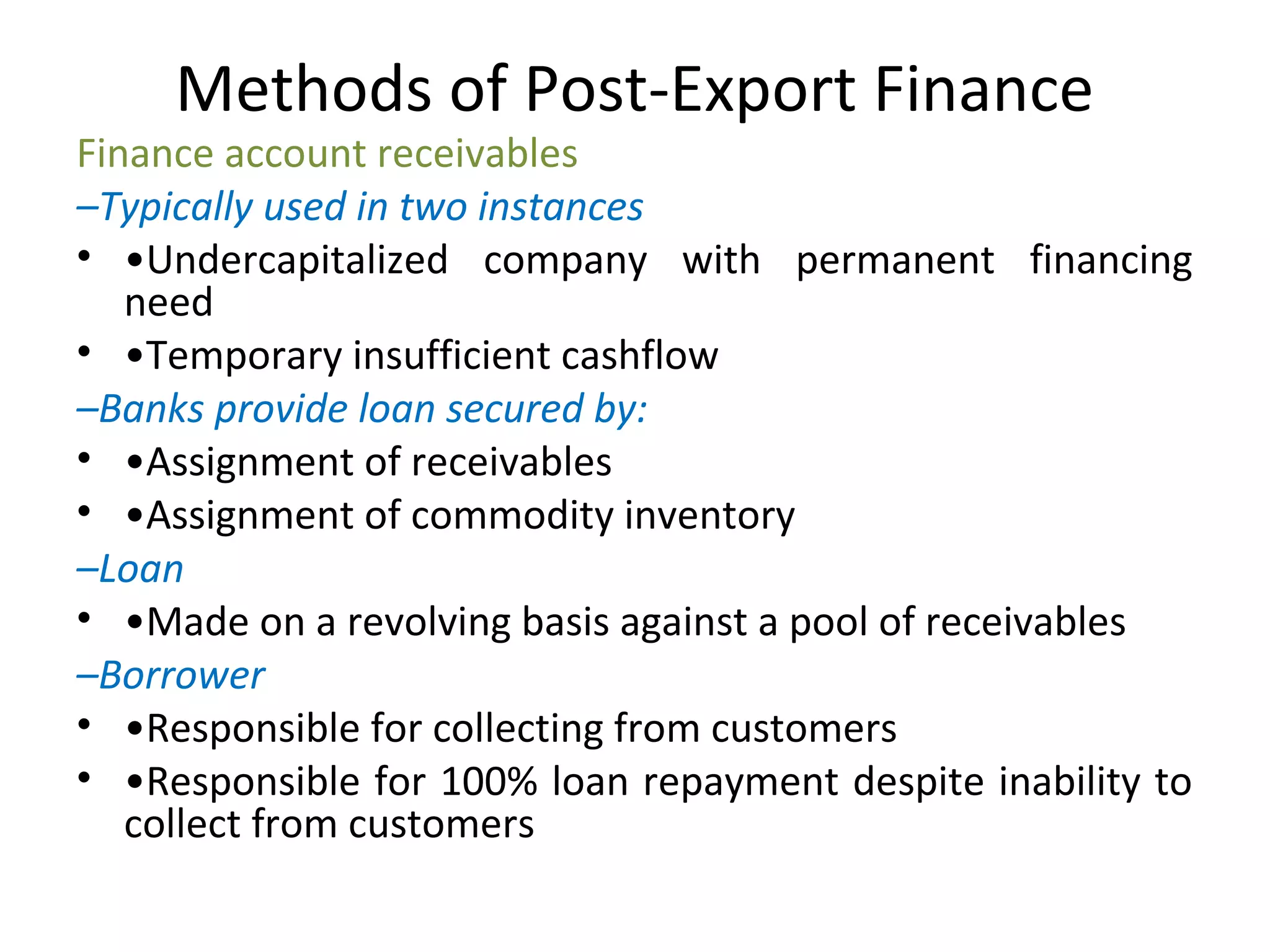 Methods of Post-Export Finance
Finance account receivables
–Typically used in two instances
• •Undercapitalized  company  with  permanent  financing 
need
• •Temporary insufficient cashflow
–Banks provide loan secured by:
• •Assignment of receivables
• •Assignment of commodity inventory
–Loan
• •Made on a revolving basis against a pool of receivables
–Borrower
• •Responsible for collecting from customers
• •Responsible for 100% loan repayment despite inability to 
collect from customers
 