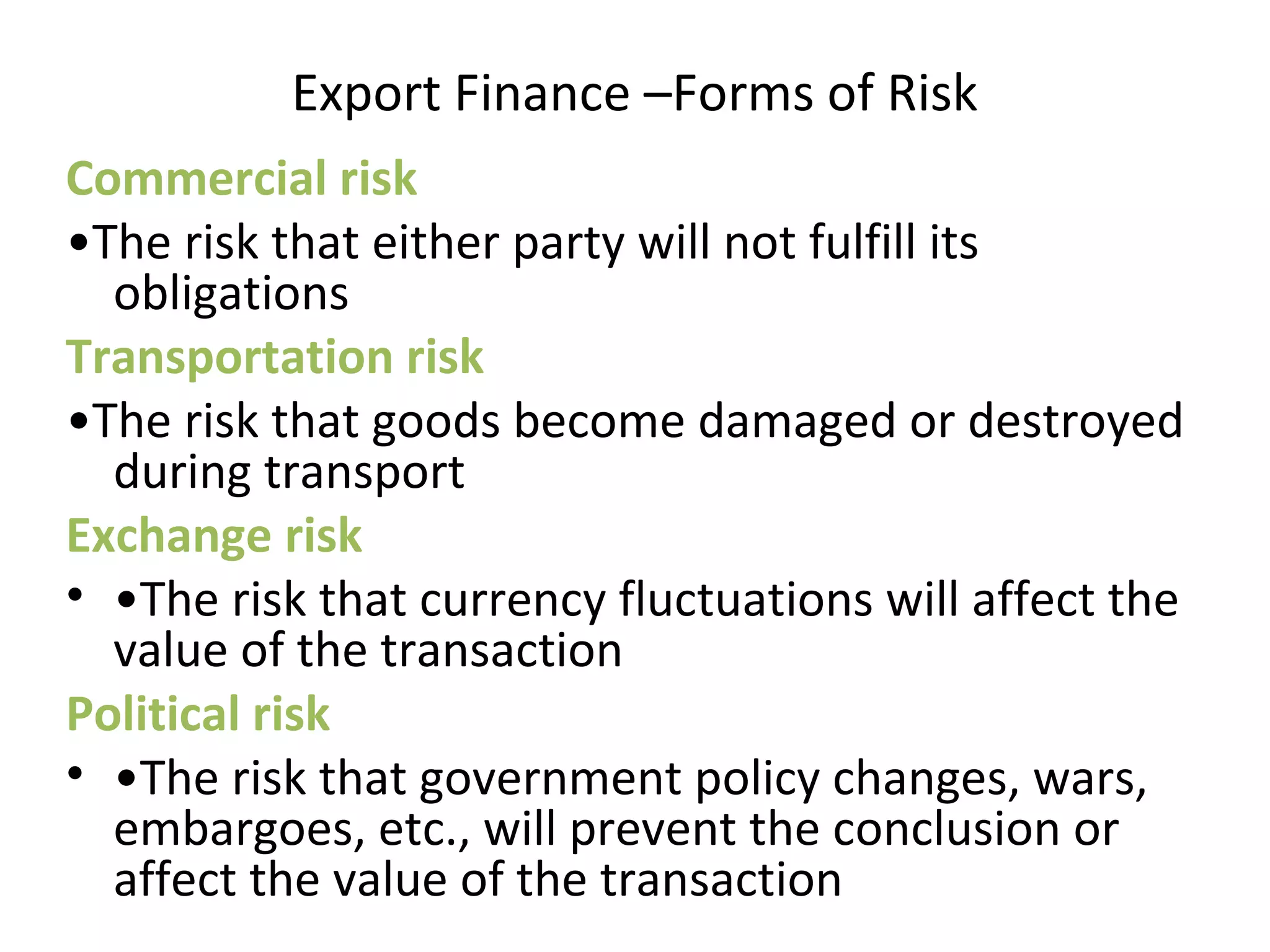 Export Finance –Forms of Risk
Commercial risk
•The risk that either party will not fulfill its 
obligations
Transportation risk
•The risk that goods become damaged or destroyed 
during transport
Exchange risk
• •The risk that currency fluctuations will affect the 
value of the transaction
Political risk
• •The risk that government policy changes, wars, 
embargoes, etc., will prevent the conclusion or 
affect the value of the transaction
 