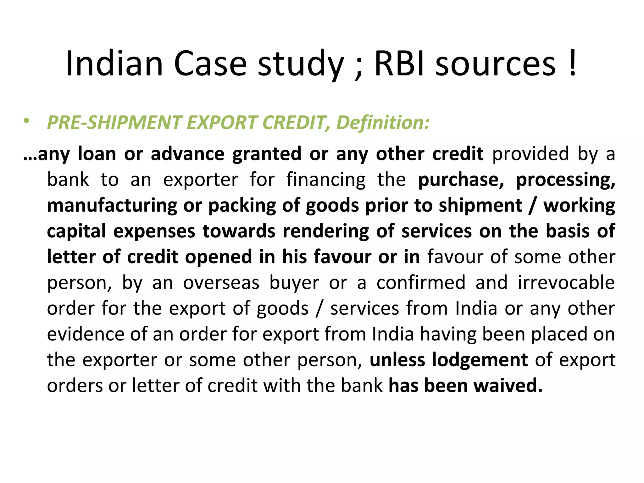 Indian Case study ; RBI sources !
• PRE-SHIPMENT EXPORT CREDIT, Definition:
…any loan or advance granted or any other credit  provided by a 
bank  to  an  exporter  for  financing  the  purchase,  processing, 
manufacturing or packing of goods prior to shipment / working 
capital expenses towards rendering of services on the basis of 
letter of credit opened in his favour or in favour of some other 
person,  by  an  overseas  buyer  or  a  confirmed  and  irrevocable 
order for the export of goods / services from India or any other 
evidence of an order for export from India having been placed on 
the exporter or some other person, unless lodgement of export 
orders or letter of credit with the bank has been waived.
 
