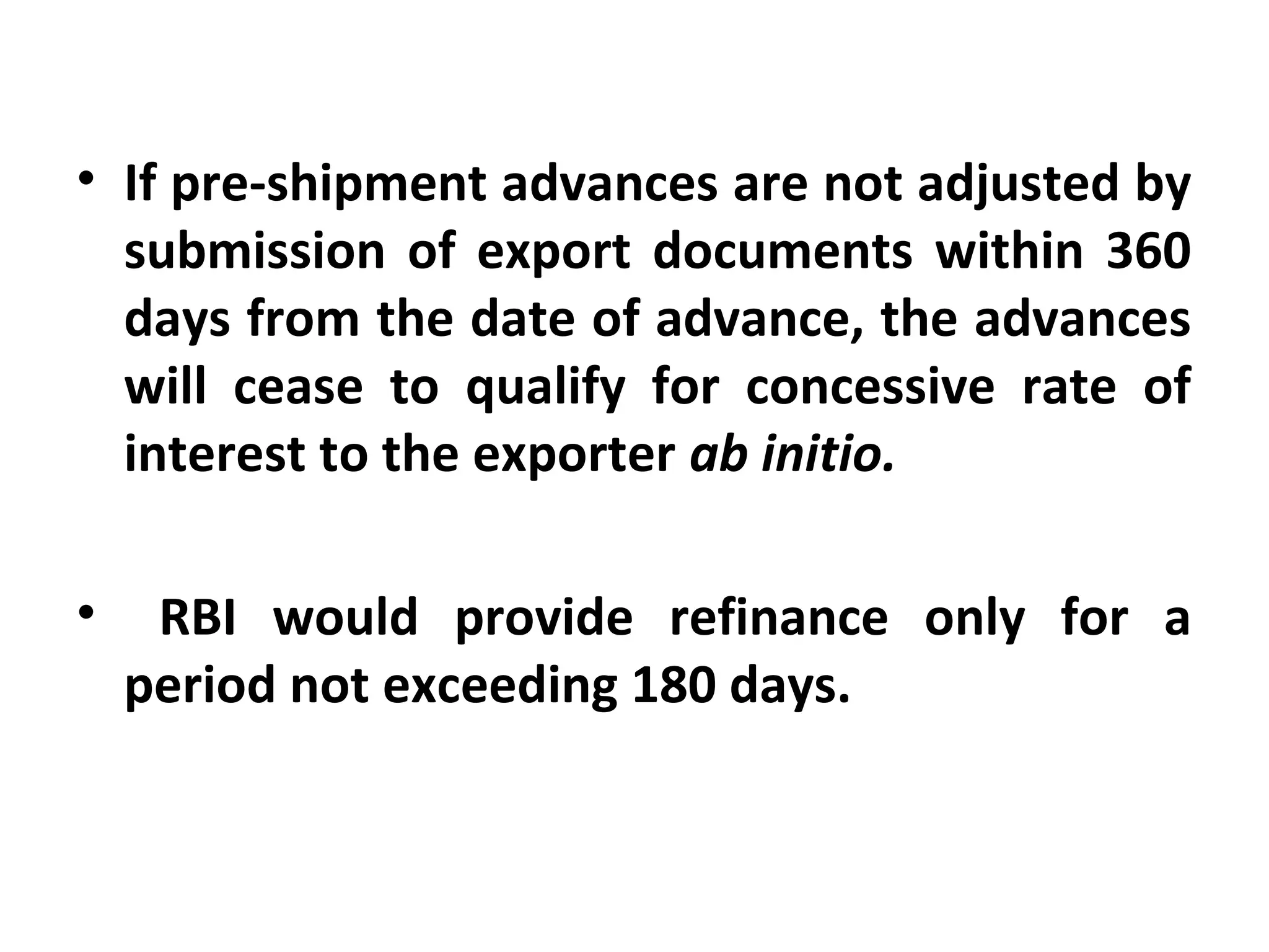 • If pre-shipment advances are not adjusted by 
submission  of  export  documents within 360 
days from the date of advance, the advances 
will  cease  to  qualify  for  concessive  rate  of 
interest to the exporter ab initio.
•   RBI  would  provide  refinance  only  for  a 
period not exceeding 180 days.
 