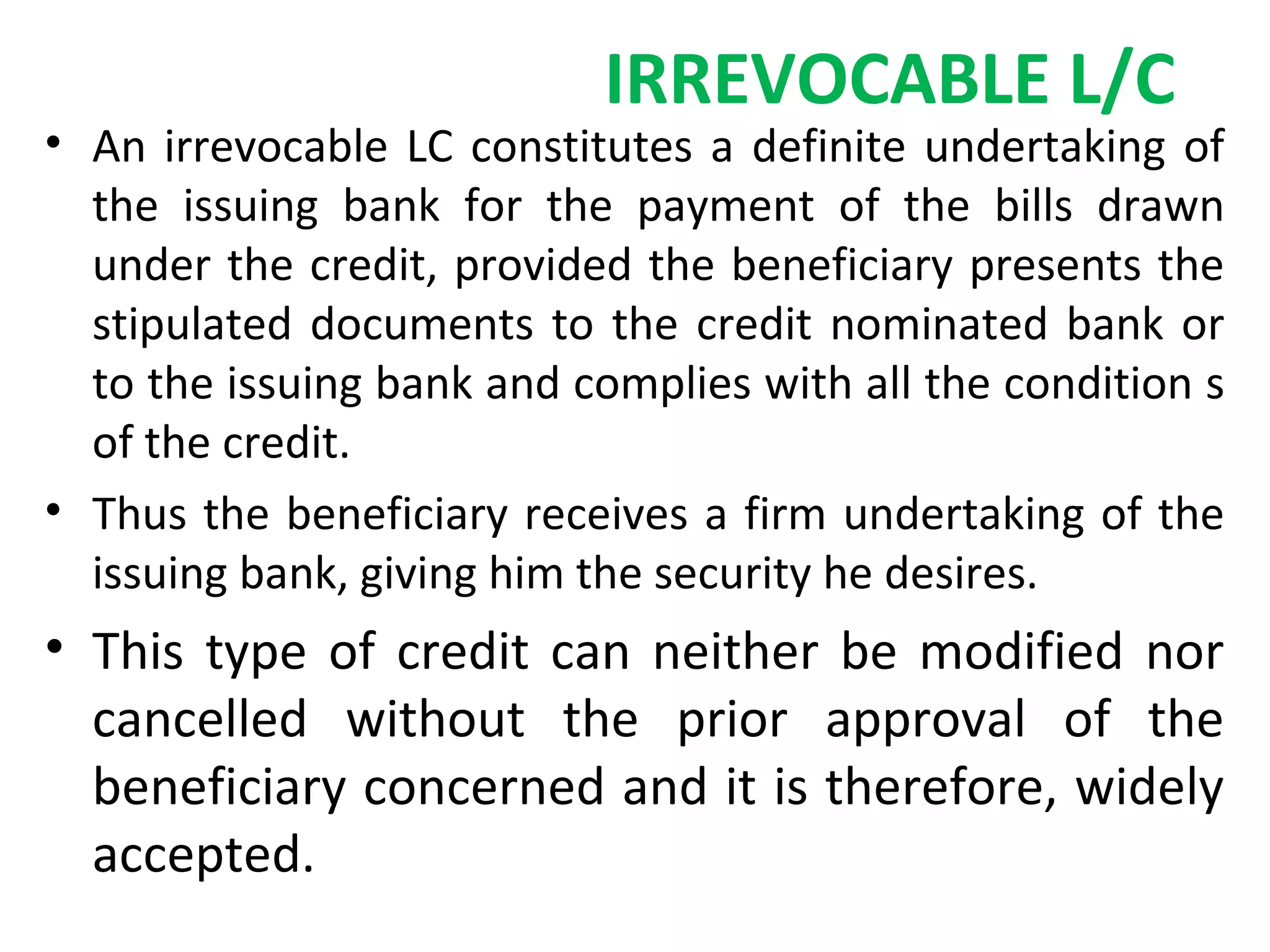 IRREVOCABLE L/C
• An irrevocable LC constitutes a definite undertaking of
the issuing bank for the payment of the bills drawn
under the credit, provided the beneficiary presents the
stipulated documents to the credit nominated bank or
to the issuing bank and complies with all the condition s
of the credit.
• Thus the beneficiary receives a firm undertaking of the
issuing bank, giving him the security he desires.
• This type of credit can neither be modified nor
cancelled without the prior approval of the
beneficiary concerned and it is therefore, widely
accepted.
 