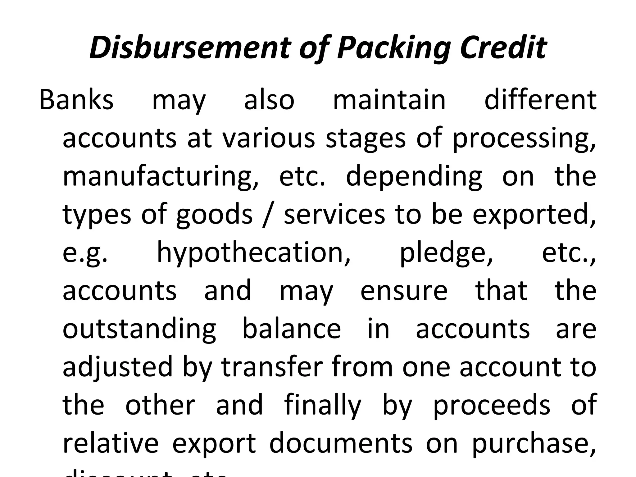 Disbursement of Packing Credit
Banks  may  also  maintain  different 
accounts at various stages of processing, 
manufacturing,  etc.  depending  on  the 
types of goods / services to be exported, 
e.g.  hypothecation,  pledge,  etc., 
accounts  and  may  ensure  that  the 
outstanding  balance  in  accounts  are 
adjusted by transfer from one account to 
the  other  and  finally  by  proceeds  of 
relative  export  documents  on  purchase, 
 