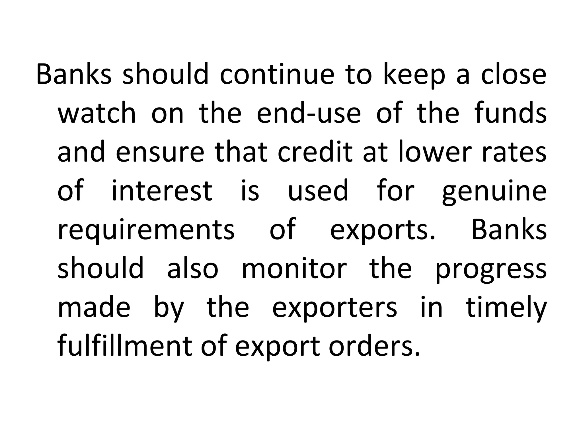 Banks should continue to keep a close 
watch  on  the  end-use  of  the  funds 
and ensure that credit at lower rates 
of  interest  is  used  for  genuine 
requirements  of  exports.  Banks 
should  also  monitor  the  progress 
made  by  the  exporters  in  timely 
fulfillment of export orders.
 