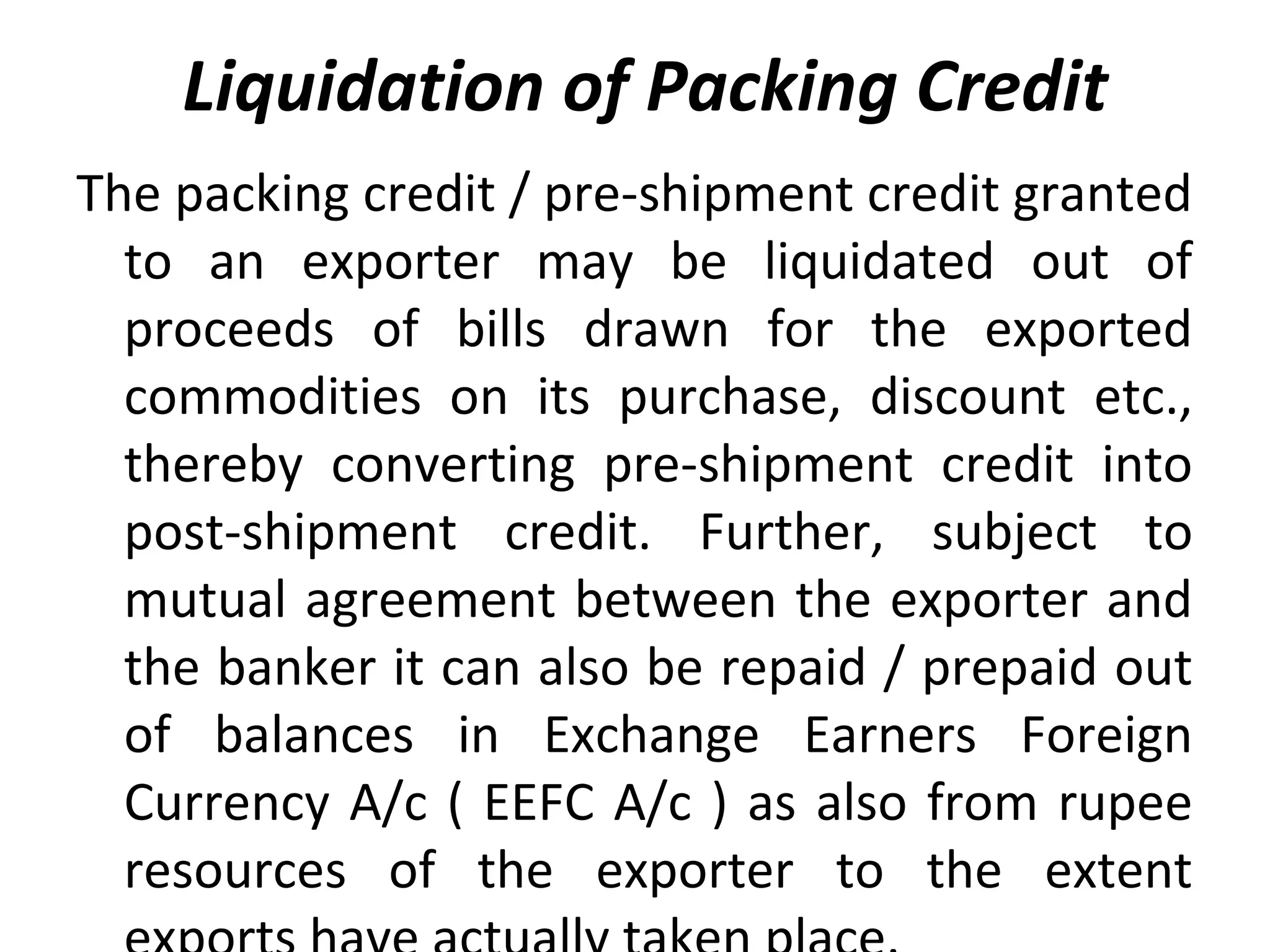 Liquidation of Packing Credit
The packing credit / pre-shipment credit granted 
to  an  exporter  may  be  liquidated  out  of 
proceeds  of  bills  drawn  for  the  exported 
commodities  on  its  purchase,  discount  etc., 
thereby  converting  pre-shipment  credit  into 
post-shipment  credit.  Further,  subject  to 
mutual agreement between the exporter and 
the banker it can also be repaid / prepaid out 
of  balances  in  Exchange  Earners  Foreign 
Currency A/c ( EEFC A/c ) as also from rupee 
resources  of  the  exporter  to  the  extent 
 