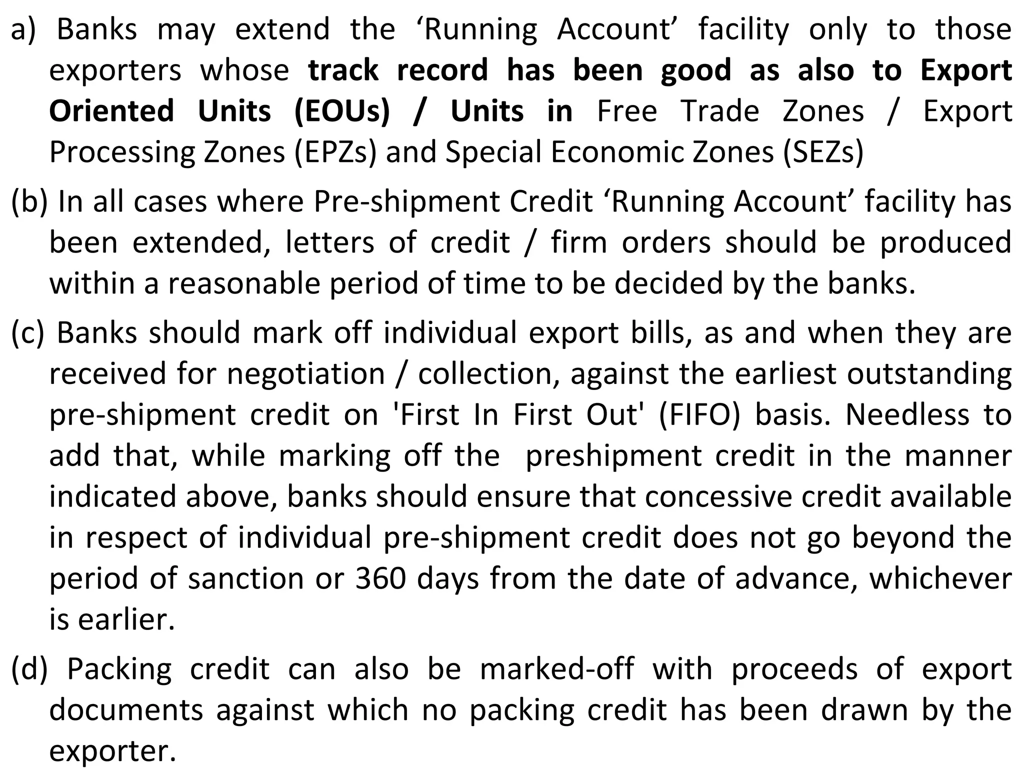 a)  Banks  may  extend  the  ‘Running  Account’  facility  only  to  those 
exporters  whose  track  record  has  been  good  as  also  to  Export 
Oriented  Units  (EOUs)  /  Units  in  Free  Trade  Zones  /  Export 
Processing Zones (EPZs) and Special Economic Zones (SEZs) 
(b) In all cases where Pre-shipment Credit ‘Running Account’ facility has 
been  extended,  letters  of  credit  /  firm  orders  should  be  produced 
within a reasonable period of time to be decided by the banks.
(c) Banks should mark off individual export bills, as and when they are 
received for negotiation / collection, against the earliest outstanding 
pre-shipment  credit  on  'First  In  First  Out'  (FIFO)  basis.  Needless  to 
add that, while marking off the  preshipment credit in the manner 
indicated above, banks should ensure that concessive credit available 
in respect of individual pre-shipment credit does not go beyond the 
period of sanction or 360 days from the date of advance, whichever 
is earlier.
(d)  Packing  credit  can  also  be  marked-off  with  proceeds  of  export 
documents against which no packing credit has been drawn by the 
exporter.
 