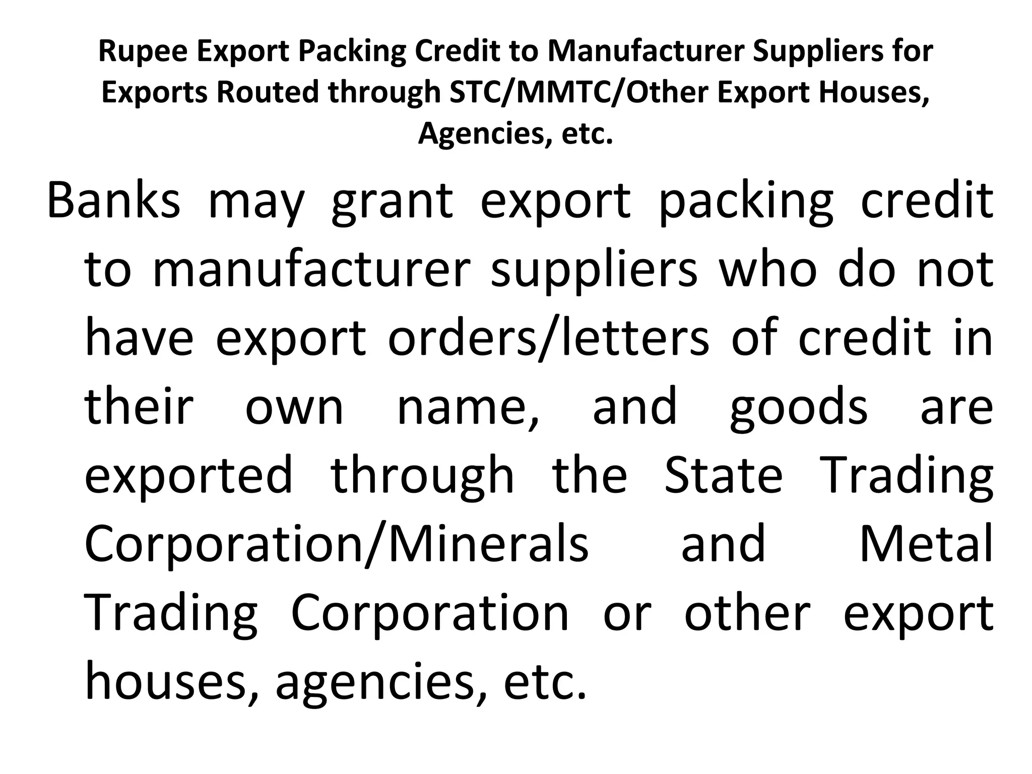 Rupee Export Packing Credit to Manufacturer Suppliers for 
Exports Routed through STC/MMTC/Other Export Houses, 
Agencies, etc.
Banks  may  grant  export  packing  credit 
to manufacturer suppliers who do not 
have export orders/letters of credit in 
their  own  name,  and  goods  are 
exported  through  the  State  Trading 
Corporation/Minerals  and  Metal 
Trading  Corporation  or  other  export 
houses, agencies, etc.
 