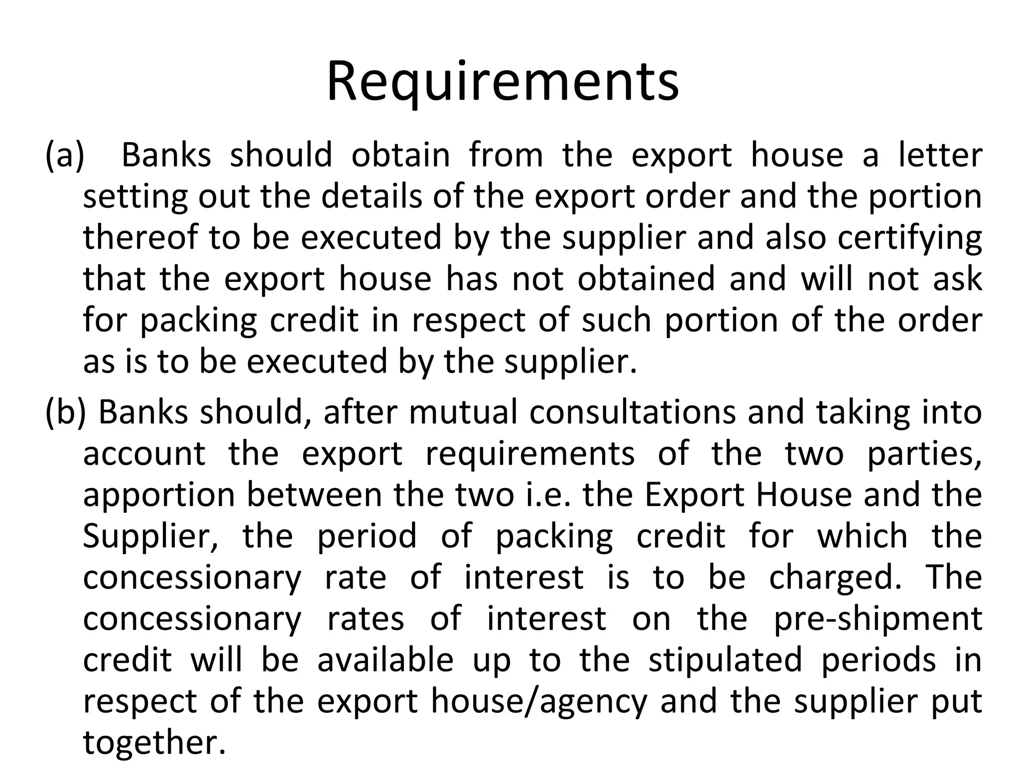 Requirements 
(a)    Banks  should  obtain  from  the  export  house  a  letter 
setting out the details of the export order and the portion 
thereof to be executed by the supplier and also certifying 
that the export house has not obtained and will not ask 
for packing credit in respect of such portion of the order 
as is to be executed by the supplier.
(b) Banks should, after mutual consultations and taking into 
account  the  export  requirements  of  the  two  parties, 
apportion between the two i.e. the Export House and the 
Supplier,  the  period  of  packing  credit  for  which  the 
concessionary  rate  of  interest  is  to  be  charged.  The 
concessionary  rates  of  interest  on  the  pre-shipment 
credit  will  be  available  up  to  the  stipulated  periods  in 
respect of the export house/agency and the supplier put 
together.
 