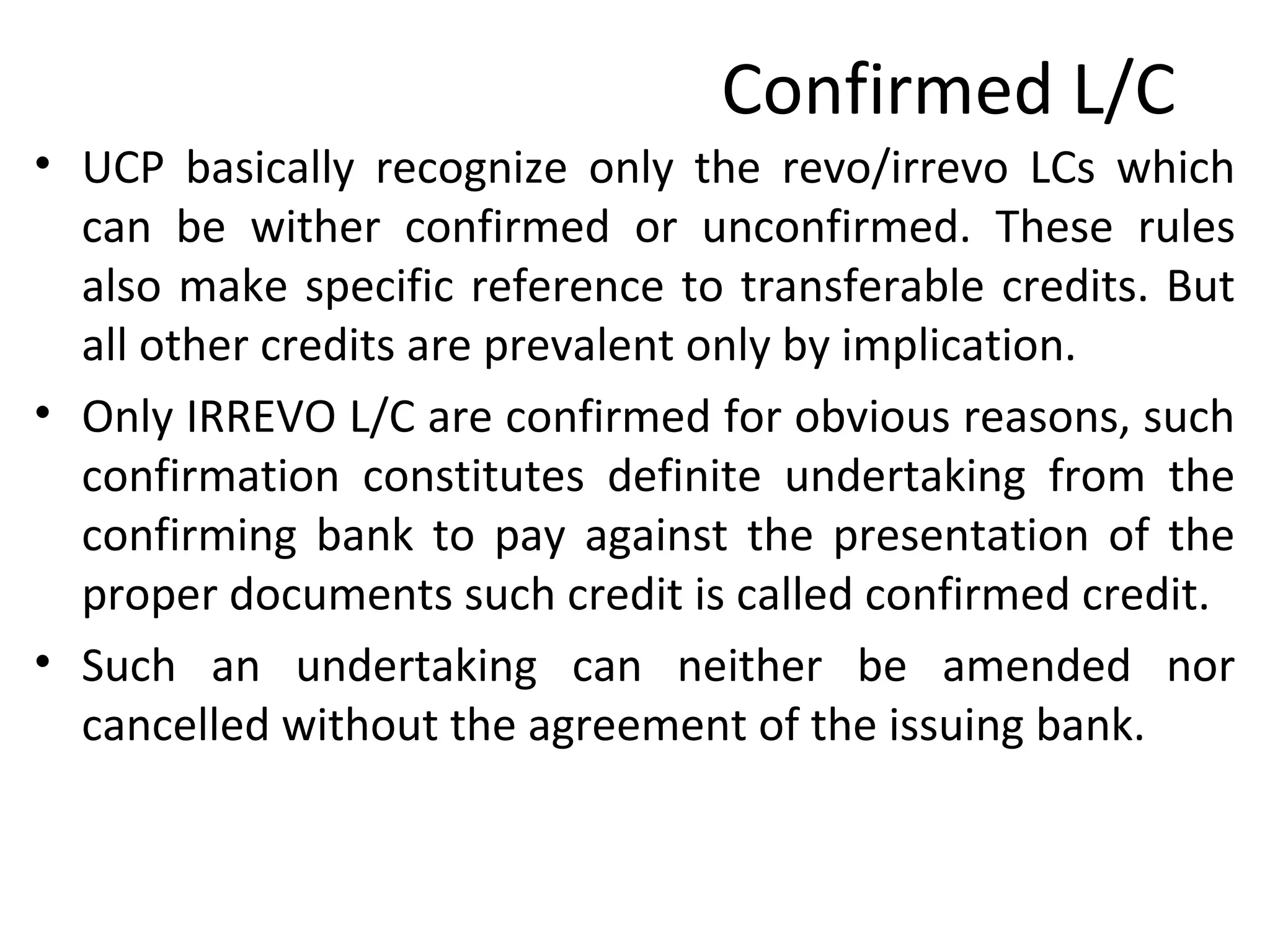 Confirmed L/C
• UCP basically recognize only the revo/irrevo LCs which
can be wither confirmed or unconfirmed. These rules
also make specific reference to transferable credits. But
all other credits are prevalent only by implication.
• Only IRREVO L/C are confirmed for obvious reasons, such
confirmation constitutes definite undertaking from the
confirming bank to pay against the presentation of the
proper documents such credit is called confirmed credit.
• Such an undertaking can neither be amended nor
cancelled without the agreement of the issuing bank.
 