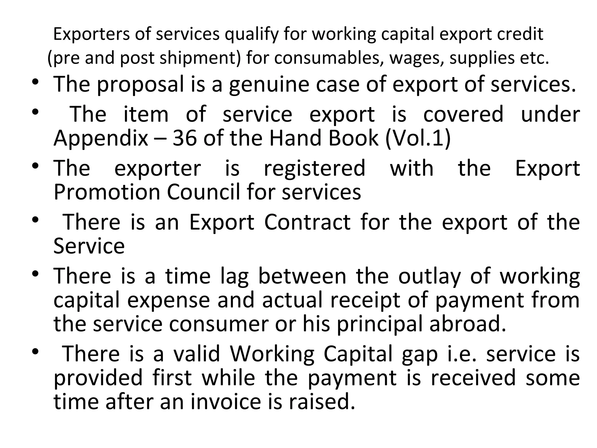 Exporters of services qualify for working capital export credit 
(pre and post shipment) for consumables, wages, supplies etc.
• The proposal is a genuine case of export of services.
•   The  item  of  service  export  is  covered  under 
Appendix – 36 of the Hand Book (Vol.1)
• The  exporter  is  registered  with  the  Export 
Promotion Council for services 
•  There is an Export Contract for the export of the 
Service
• There is a time lag between the outlay of working 
capital expense and actual receipt of payment from 
the service consumer or his principal abroad.
•  There is a valid Working Capital gap i.e. service is 
provided first while the payment is received some 
time after an invoice is raised.
 