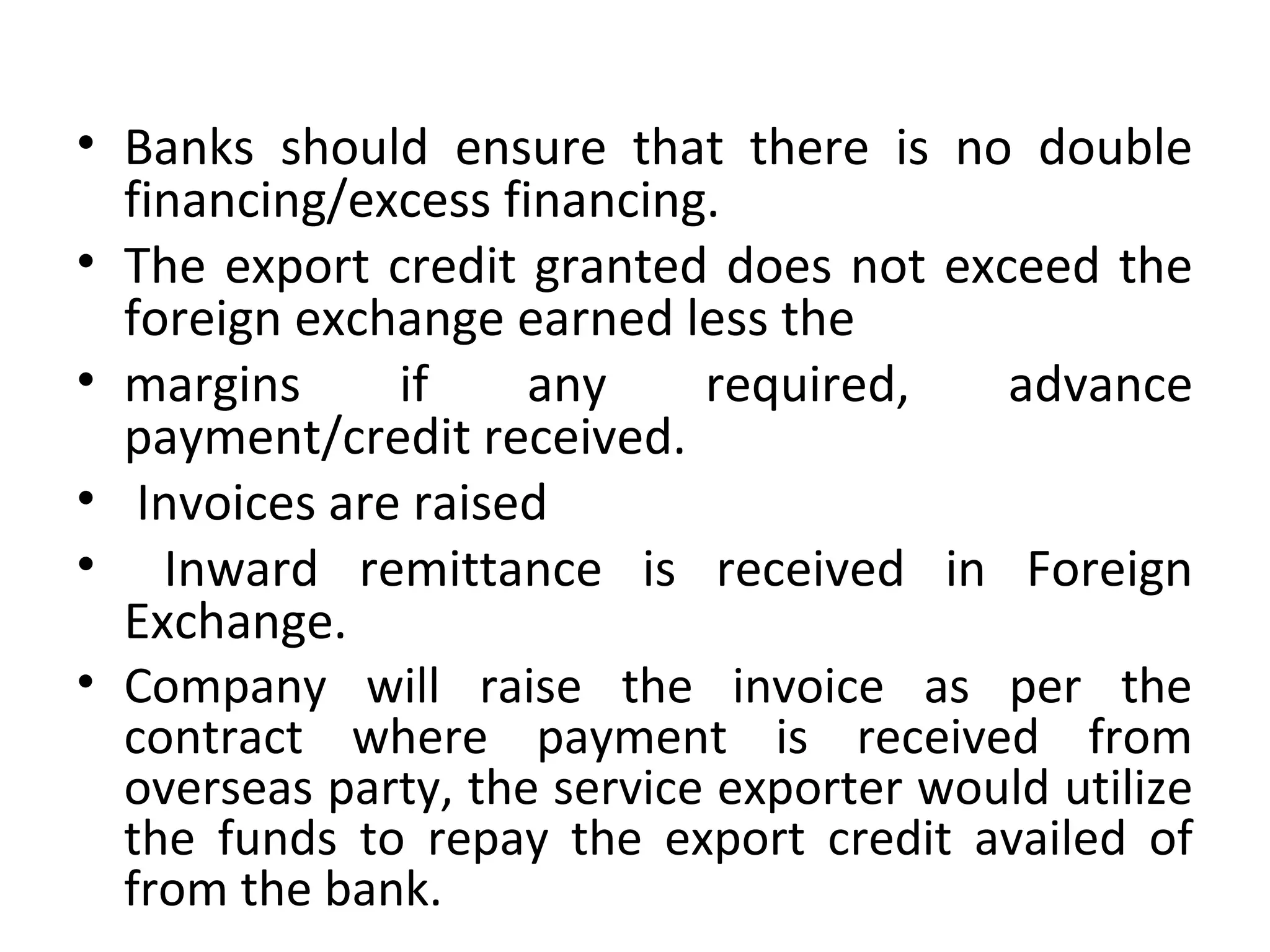 • Banks  should  ensure  that  there  is  no  double 
financing/excess financing.
• The export credit granted does not exceed the 
foreign exchange earned less the
• margins  if  any  required,  advance 
payment/credit received.
•  Invoices are raised
•   Inward  remittance  is  received  in  Foreign 
Exchange.
• Company  will  raise  the  invoice  as  per  the 
contract  where  payment  is  received  from 
overseas party, the service exporter would utilize 
the  funds  to  repay  the  export  credit  availed  of 
from the bank.
 