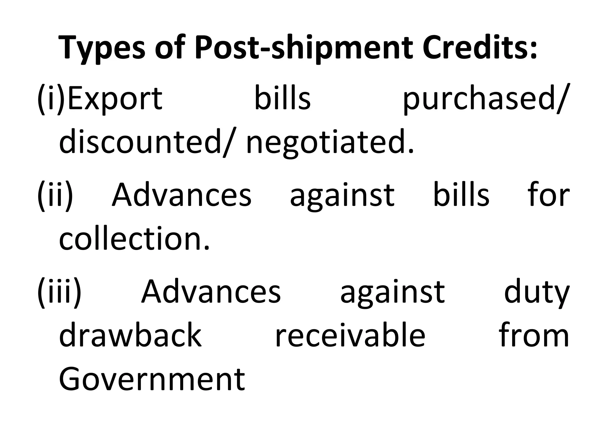 Types of Post-shipment Credits:
(i)Export  bills  purchased/ 
discounted/ negotiated.
(ii)  Advances  against  bills  for 
collection.
(iii)  Advances  against  duty 
drawback  receivable  from 
Government
 