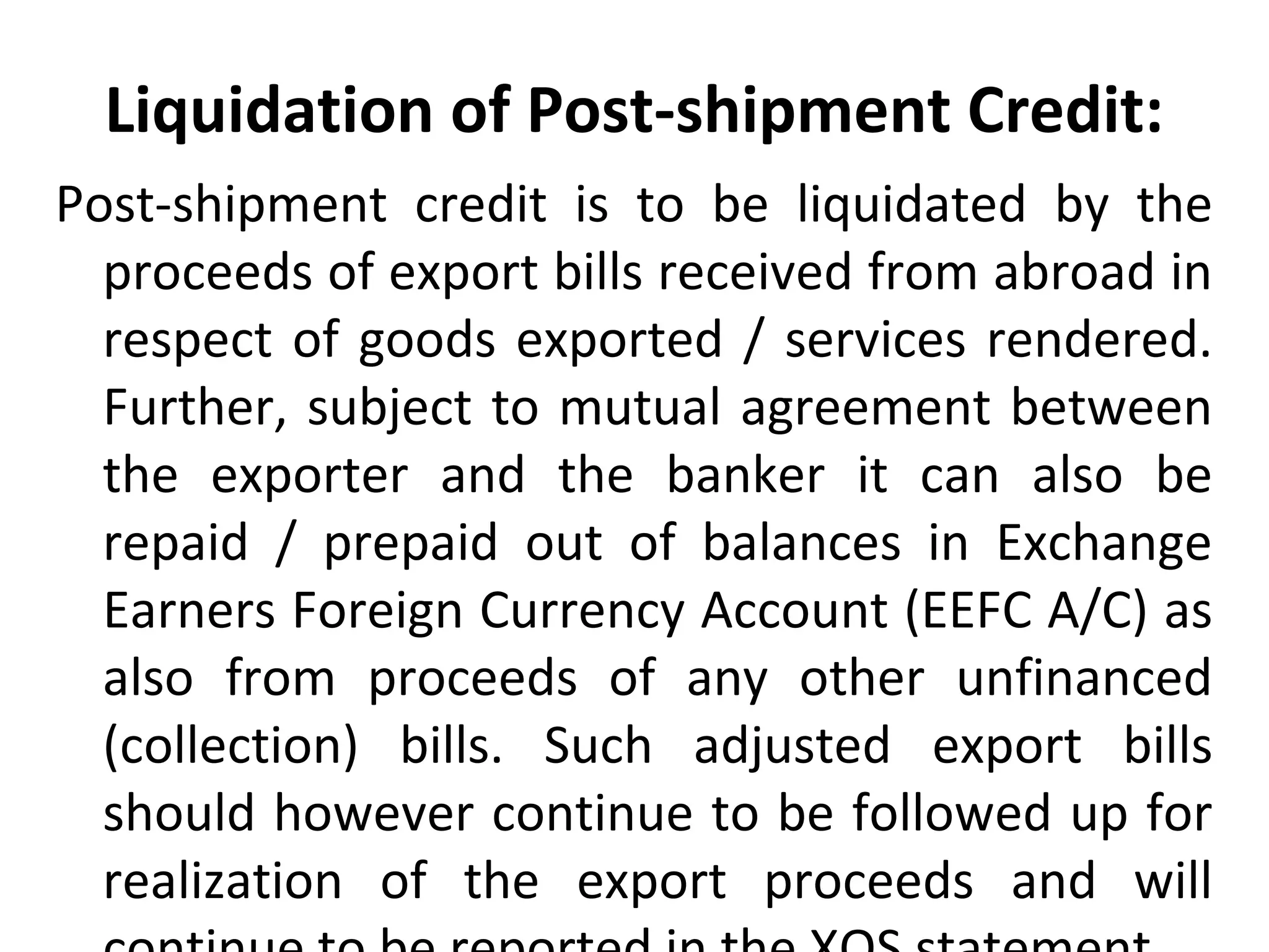 Liquidation of Post-shipment Credit:
Post-shipment  credit  is  to  be  liquidated  by  the 
proceeds of export bills received from abroad in 
respect of goods exported / services rendered. 
Further, subject to mutual agreement between 
the  exporter  and  the  banker  it  can  also  be 
repaid  /  prepaid  out  of  balances  in  Exchange 
Earners Foreign Currency Account (EEFC A/C) as 
also  from  proceeds  of  any  other  unfinanced 
(collection)  bills.  Such  adjusted  export  bills 
should however continue to be followed up for 
realization  of  the  export  proceeds  and  will 
 