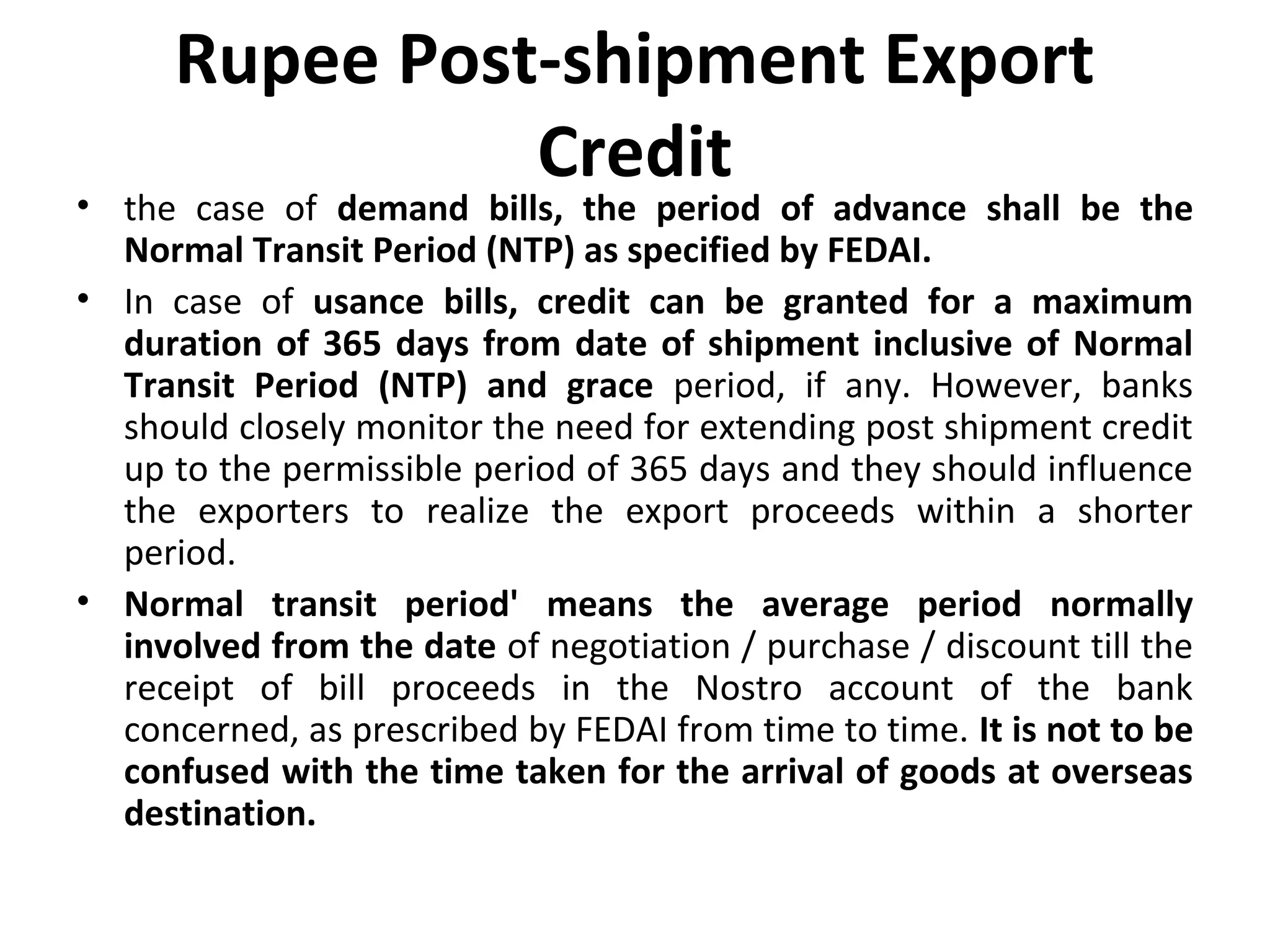 Rupee Post-shipment Export
Credit
• the case of demand bills, the period of advance shall be the
Normal Transit Period (NTP) as specified by FEDAI.
• In case of usance bills, credit can be granted for a maximum
duration of 365 days from date of shipment inclusive of Normal
Transit Period (NTP) and grace period, if any. However, banks
should closely monitor the need for extending post shipment credit
up to the permissible period of 365 days and they should influence
the exporters to realize the export proceeds within a shorter
period.
• Normal transit period' means the average period normally
involved from the date of negotiation / purchase / discount till the
receipt of bill proceeds in the Nostro account of the bank
concerned, as prescribed by FEDAI from time to time. It is not to be
confused with the time taken for the arrival of goods at overseas
destination.
 