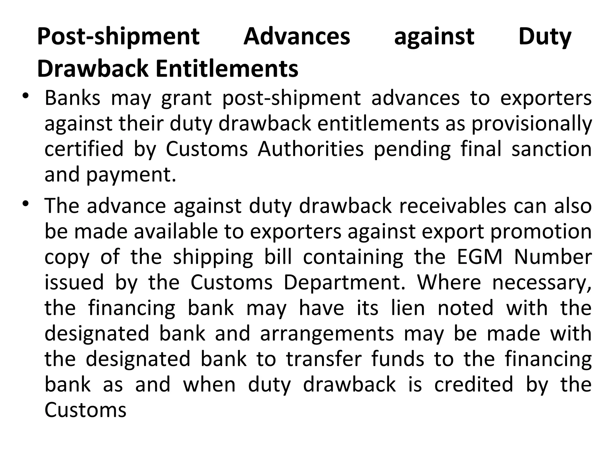 Post-shipment Advances against Duty
Drawback Entitlements
• Banks may grant post-shipment advances to exporters
against their duty drawback entitlements as provisionally
certified by Customs Authorities pending final sanction
and payment.
• The advance against duty drawback receivables can also
be made available to exporters against export promotion
copy of the shipping bill containing the EGM Number
issued by the Customs Department. Where necessary,
the financing bank may have its lien noted with the
designated bank and arrangements may be made with
the designated bank to transfer funds to the financing
bank as and when duty drawback is credited by the
Customs
 