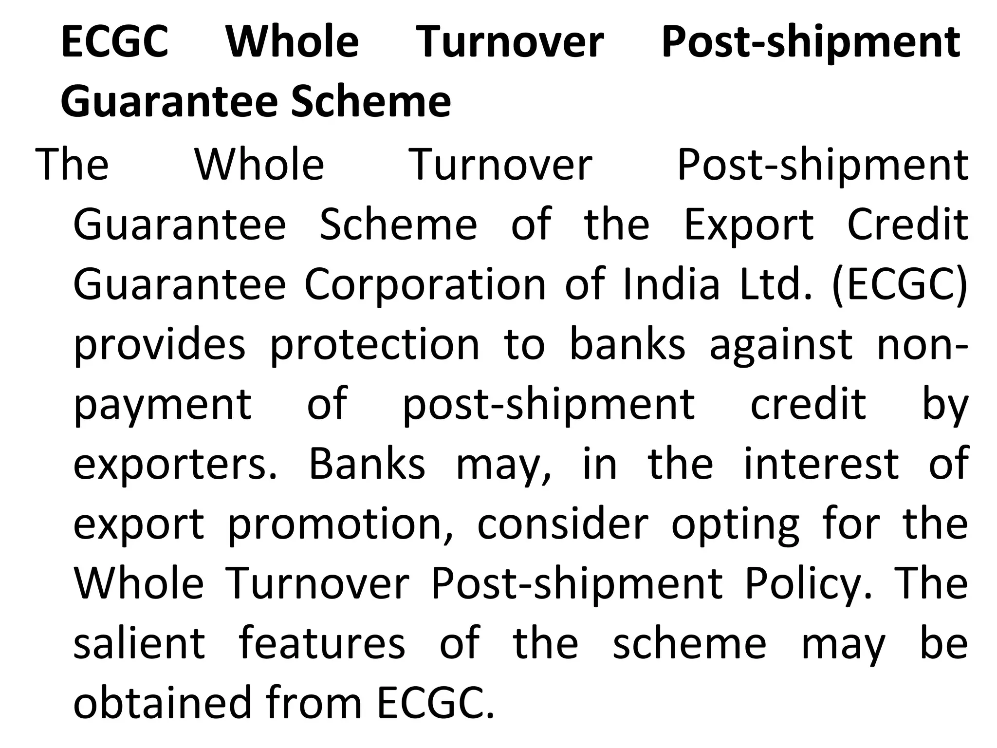 ECGC Whole Turnover Post-shipment
Guarantee Scheme
The Whole Turnover Post-shipment
Guarantee Scheme of the Export Credit
Guarantee Corporation of India Ltd. (ECGC)
provides protection to banks against non-
payment of post-shipment credit by
exporters. Banks may, in the interest of
export promotion, consider opting for the
Whole Turnover Post-shipment Policy. The
salient features of the scheme may be
obtained from ECGC.
 