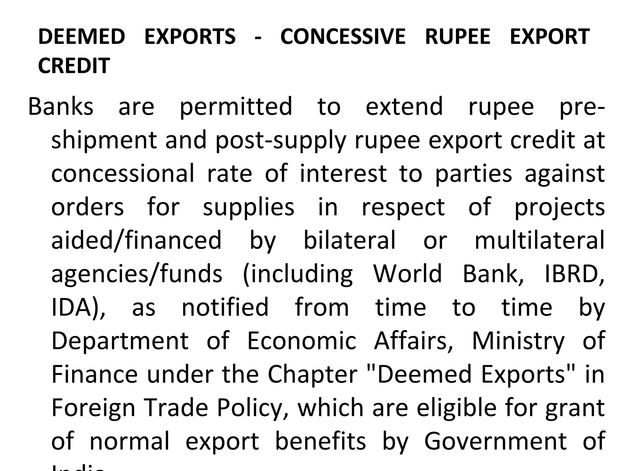 DEEMED EXPORTS - CONCESSIVE RUPEE EXPORT
CREDIT
Banks are permitted to extend rupee pre-
shipment and post-supply rupee export credit at
concessional rate of interest to parties against
orders for supplies in respect of projects
aided/financed by bilateral or multilateral
agencies/funds (including World Bank, IBRD,
IDA), as notified from time to time by
Department of Economic Affairs, Ministry of
Finance under the Chapter "Deemed Exports" in
Foreign Trade Policy, which are eligible for grant
of normal export benefits by Government of
 