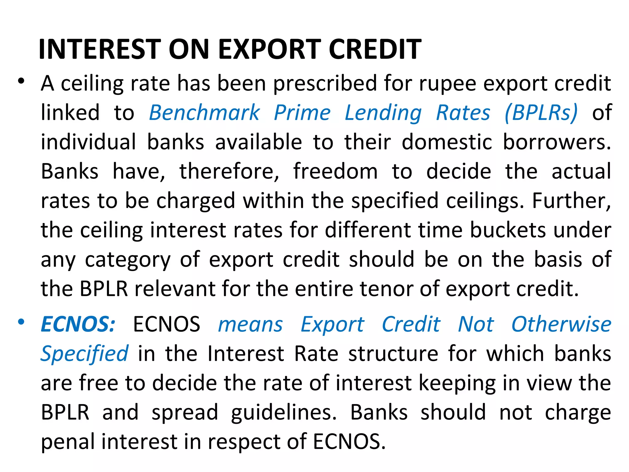 INTEREST ON EXPORT CREDIT
• A ceiling rate has been prescribed for rupee export credit
linked to Benchmark Prime Lending Rates (BPLRs) of
individual banks available to their domestic borrowers.
Banks have, therefore, freedom to decide the actual
rates to be charged within the specified ceilings. Further,
the ceiling interest rates for different time buckets under
any category of export credit should be on the basis of
the BPLR relevant for the entire tenor of export credit.
• ECNOS: ECNOS means Export Credit Not Otherwise
Specified in the Interest Rate structure for which banks
are free to decide the rate of interest keeping in view the
BPLR and spread guidelines. Banks should not charge
penal interest in respect of ECNOS.
 