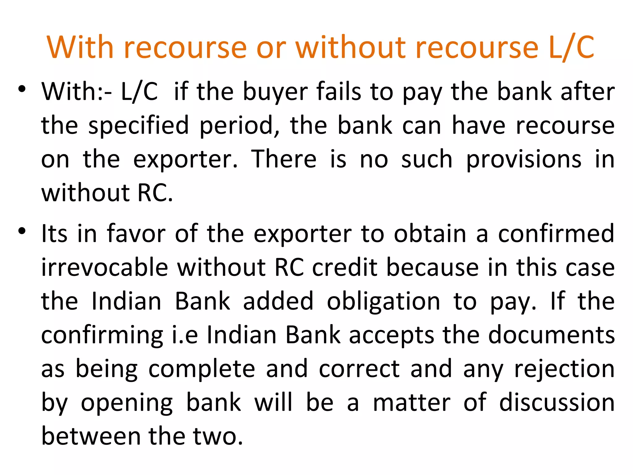 With recourse or without recourse L/C
• With:- L/C if the buyer fails to pay the bank after
the specified period, the bank can have recourse
on the exporter. There is no such provisions in
without RC.
• Its in favor of the exporter to obtain a confirmed
irrevocable without RC credit because in this case
the Indian Bank added obligation to pay. If the
confirming i.e Indian Bank accepts the documents
as being complete and correct and any rejection
by opening bank will be a matter of discussion
between the two.
 