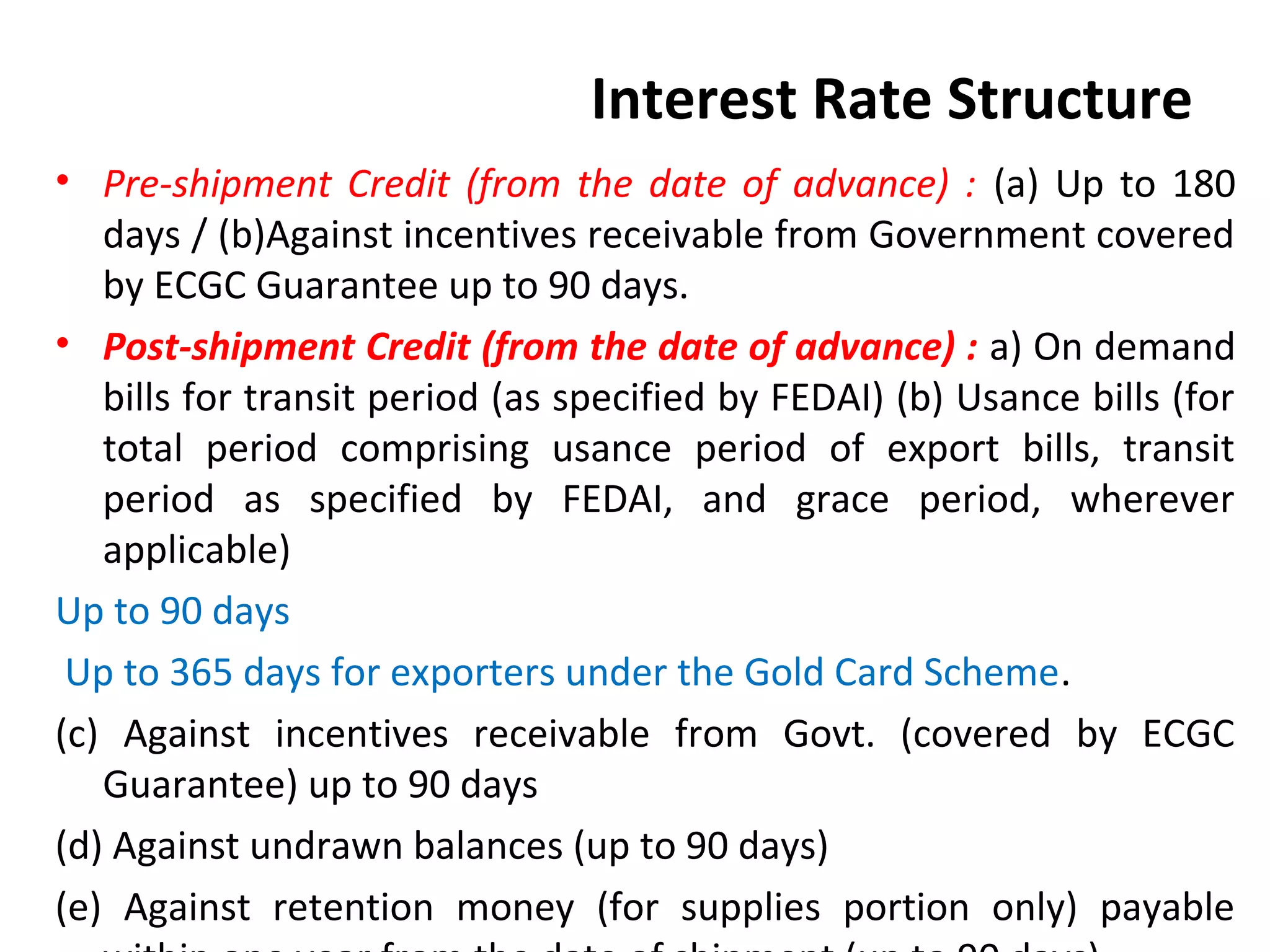 Interest Rate Structure
• Pre-shipment Credit (from the date of advance) : (a) Up to 180
days / (b)Against incentives receivable from Government covered
by ECGC Guarantee up to 90 days.
• Post-shipment Credit (from the date of advance) : a) On demand
bills for transit period (as specified by FEDAI) (b) Usance bills (for
total period comprising usance period of export bills, transit
period as specified by FEDAI, and grace period, wherever
applicable)
Up to 90 days
Up to 365 days for exporters under the Gold Card Scheme.
(c) Against incentives receivable from Govt. (covered by ECGC
Guarantee) up to 90 days
(d) Against undrawn balances (up to 90 days)
(e) Against retention money (for supplies portion only) payable
 