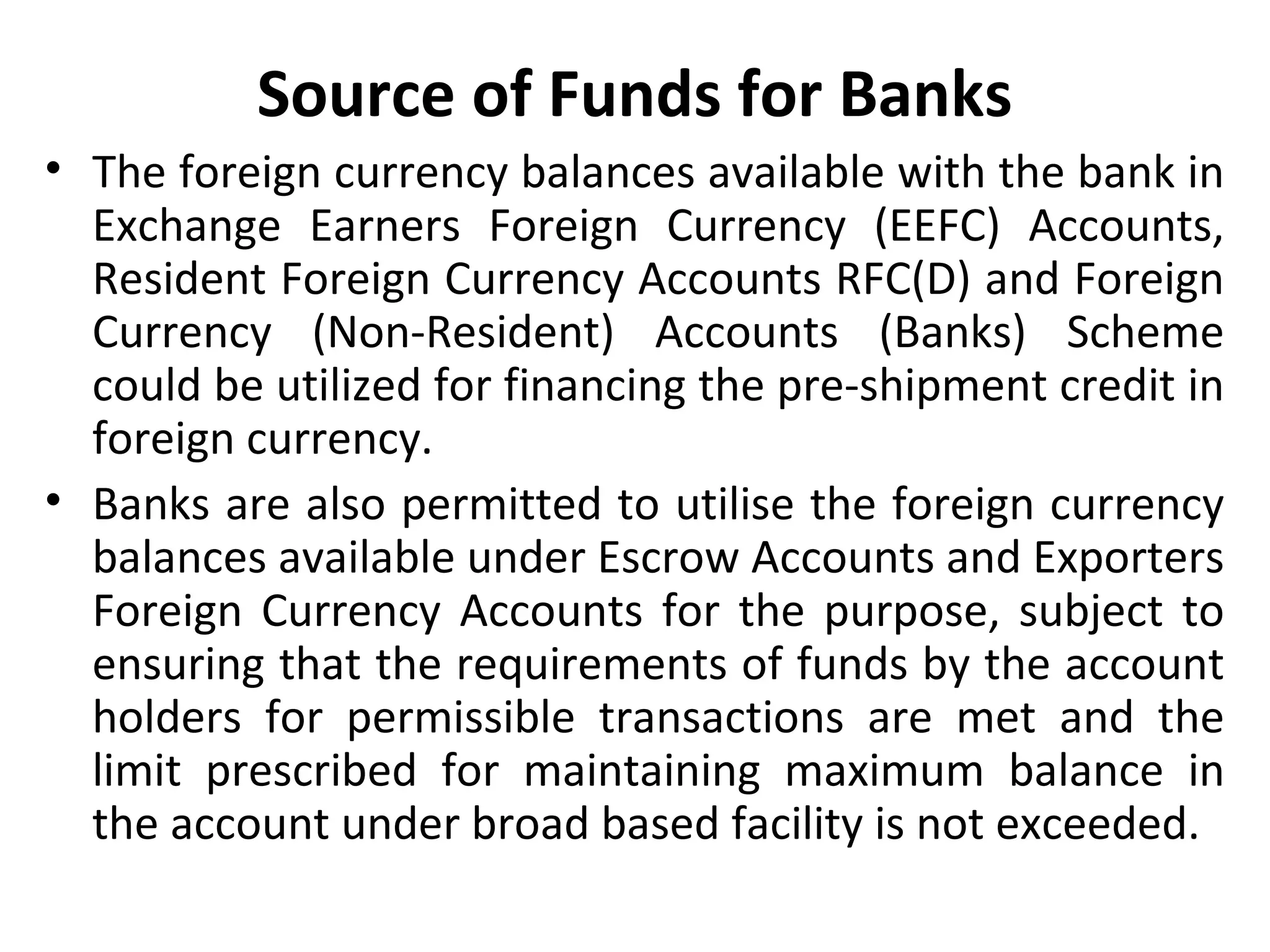Source of Funds for Banks
• The foreign currency balances available with the bank in
Exchange Earners Foreign Currency (EEFC) Accounts,
Resident Foreign Currency Accounts RFC(D) and Foreign
Currency (Non-Resident) Accounts (Banks) Scheme
could be utilized for financing the pre-shipment credit in
foreign currency.
• Banks are also permitted to utilise the foreign currency
balances available under Escrow Accounts and Exporters
Foreign Currency Accounts for the purpose, subject to
ensuring that the requirements of funds by the account
holders for permissible transactions are met and the
limit prescribed for maintaining maximum balance in
the account under broad based facility is not exceeded.
 