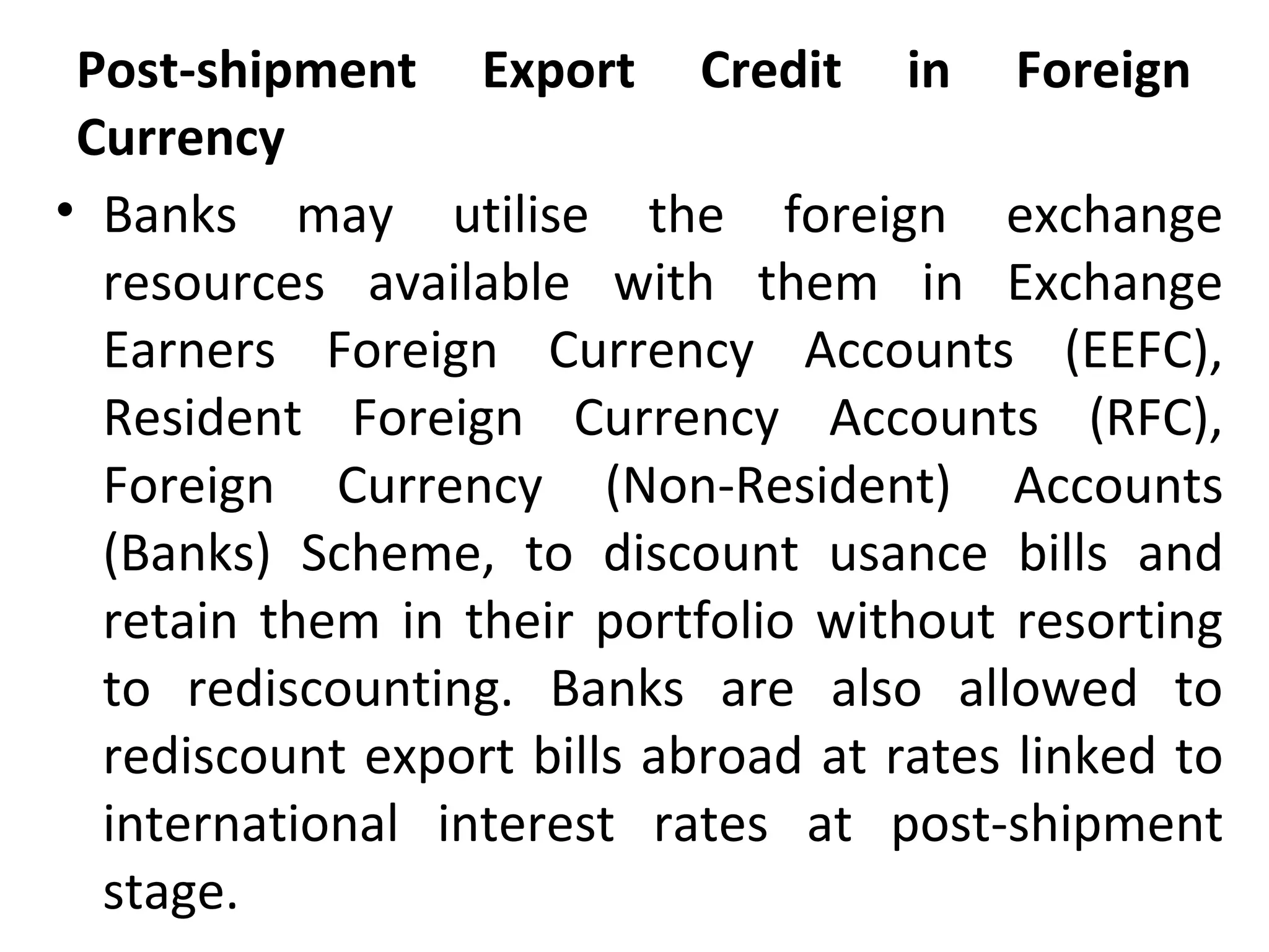 Post-shipment Export Credit in Foreign
Currency
• Banks may utilise the foreign exchange
resources available with them in Exchange
Earners Foreign Currency Accounts (EEFC),
Resident Foreign Currency Accounts (RFC),
Foreign Currency (Non-Resident) Accounts
(Banks) Scheme, to discount usance bills and
retain them in their portfolio without resorting
to rediscounting. Banks are also allowed to
rediscount export bills abroad at rates linked to
international interest rates at post-shipment
stage.
 