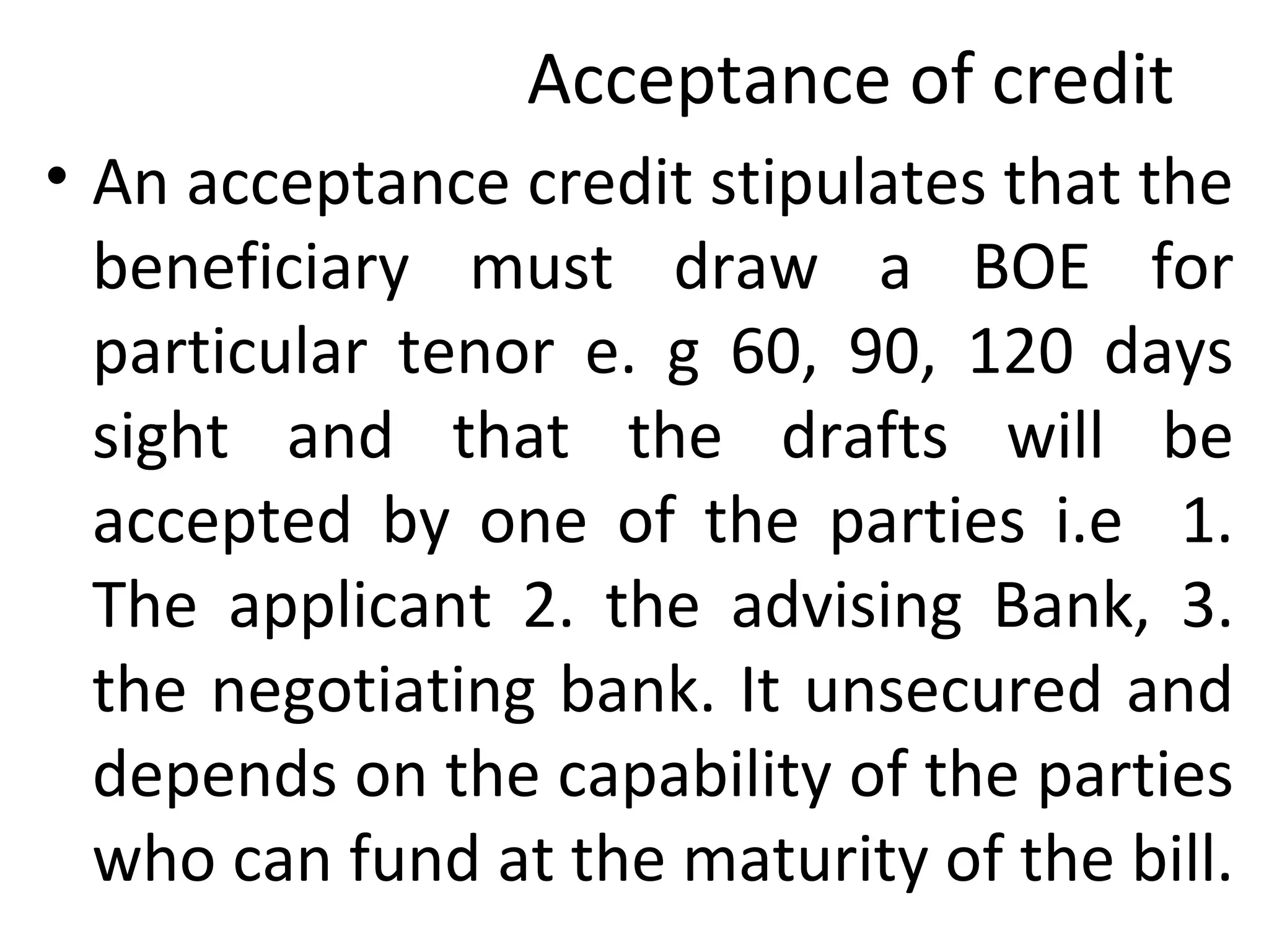 Acceptance of credit
• An acceptance credit stipulates that the
beneficiary must draw a BOE for
particular tenor e. g 60, 90, 120 days
sight and that the drafts will be
accepted by one of the parties i.e 1.
The applicant 2. the advising Bank, 3.
the negotiating bank. It unsecured and
depends on the capability of the parties
who can fund at the maturity of the bill.
 