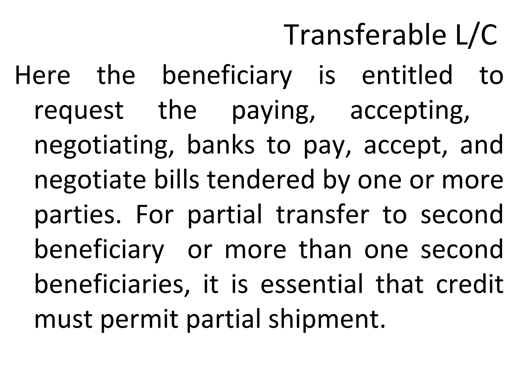 Transferable L/C
Here the beneficiary is entitled to
request the paying, accepting,
negotiating, banks to pay, accept, and
negotiate bills tendered by one or more
parties. For partial transfer to second
beneficiary or more than one second
beneficiaries, it is essential that credit
must permit partial shipment.
 