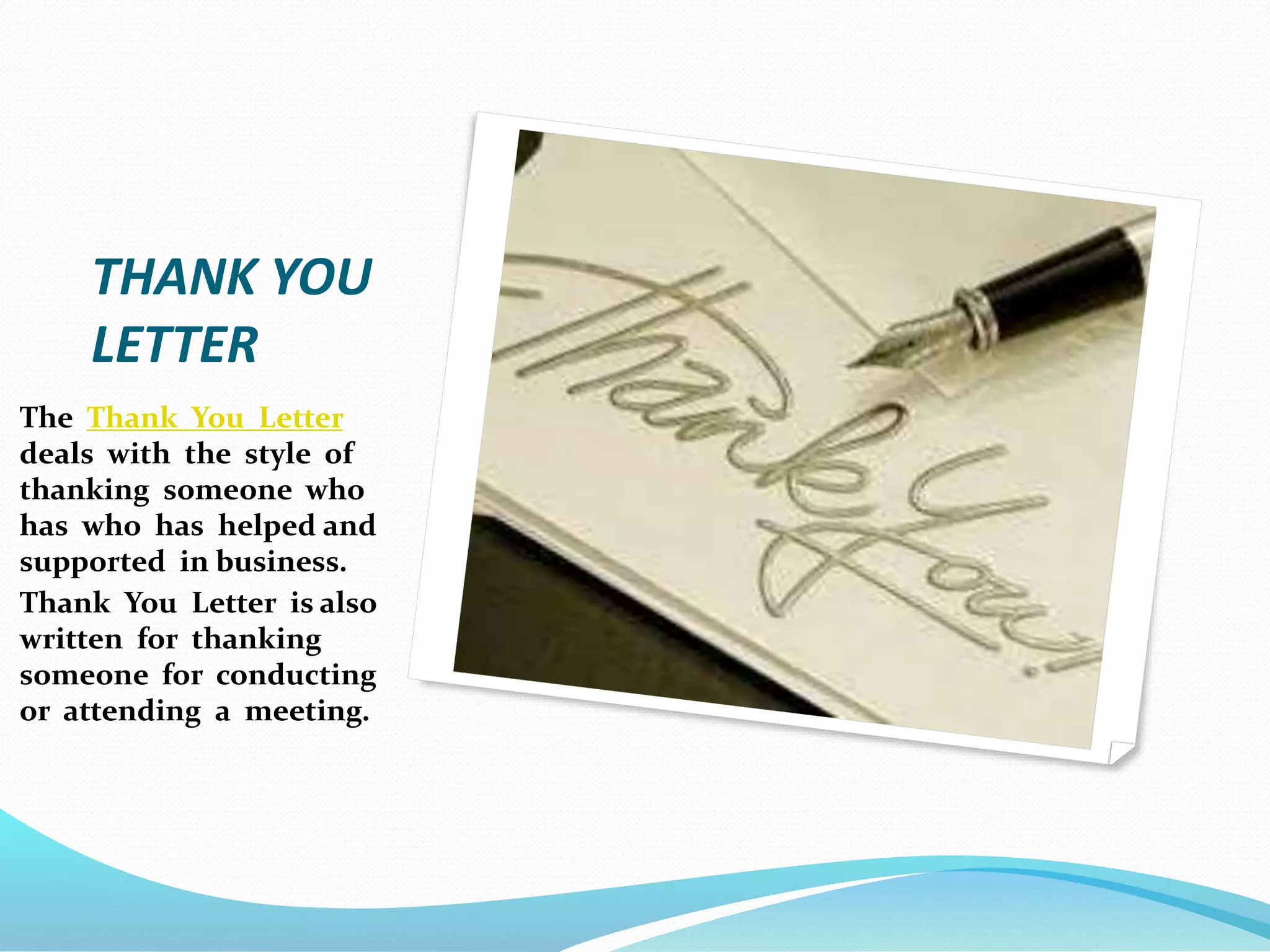 THANK YOU
LETTER
The Thank You Letter
deals with the style of
thanking someone who
has who has helped and
supported in business.
Thank You Letter is also
written for thanking
someone for conducting
or attending a meeting.
 