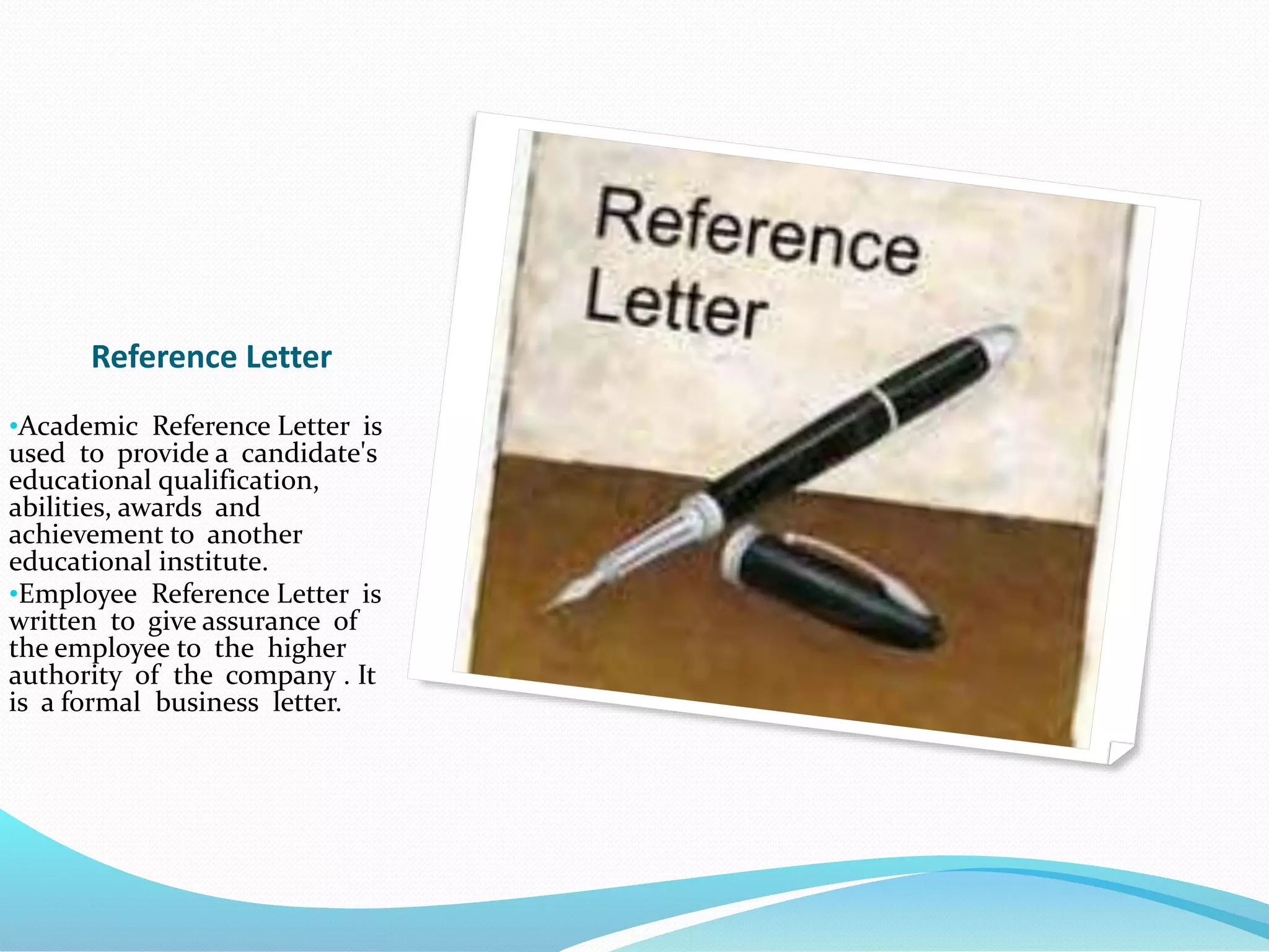 Reference Letter
•Academic Reference Letter is
used to provide a candidate's
educational qualification,
abilities, awards and
achievement to another
educational institute.
•Employee Reference Letter is
written to give assurance of
the employee to the higher
authority of the company . It
is a formal business letter.
 