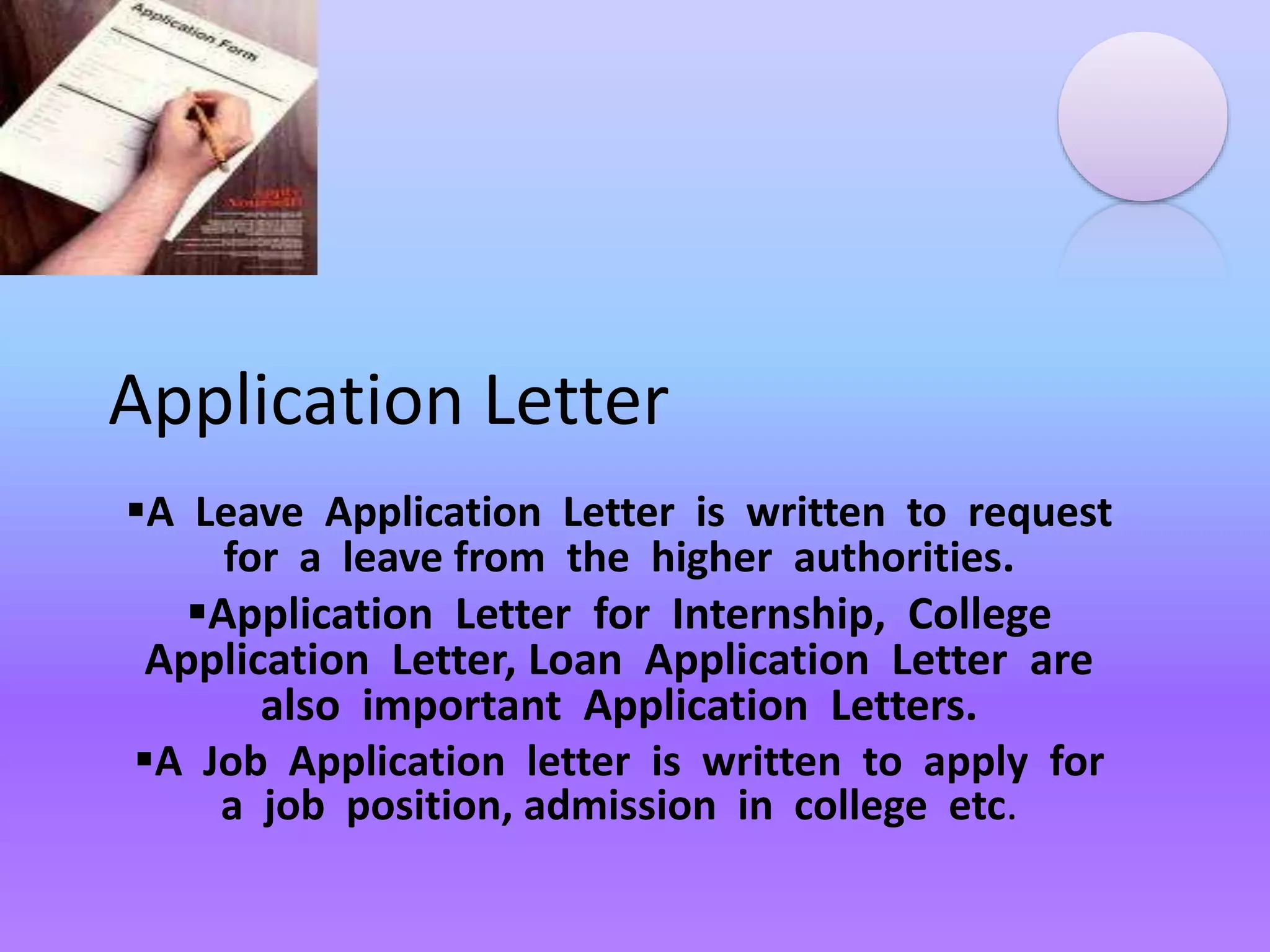 Application Letter
A Leave Application Letter is written to request
for a leave from the higher authorities.
Application Letter for Internship, College
Application Letter, Loan Application Letter are
also important Application Letters.
A Job Application letter is written to apply for
a job position, admission in college etc.
 