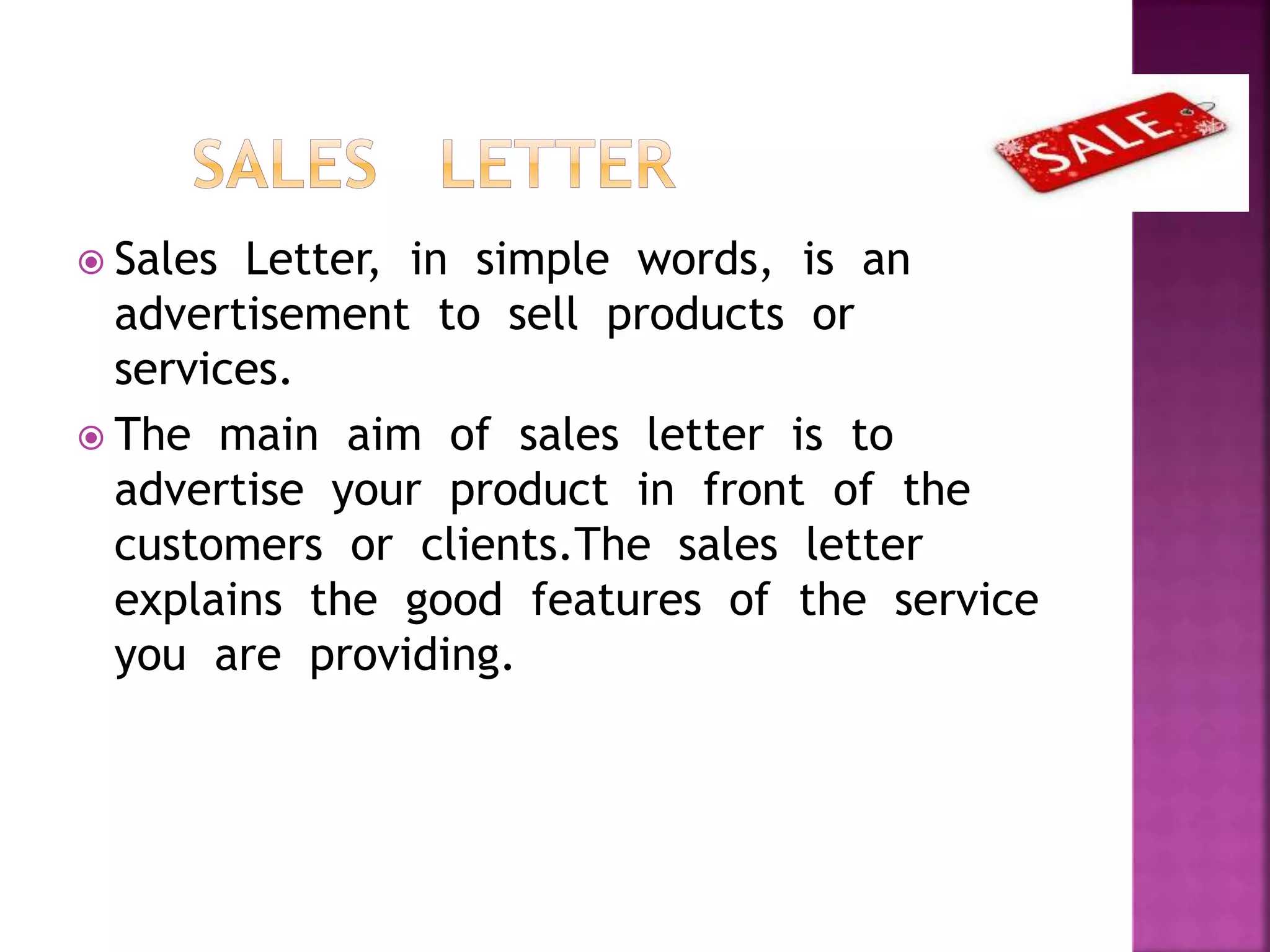  Sales Letter, in simple words, is an
advertisement to sell products or
services.
 The main aim of sales letter is to
advertise your product in front of the
customers or clients.The sales letter
explains the good features of the service
you are providing.
 