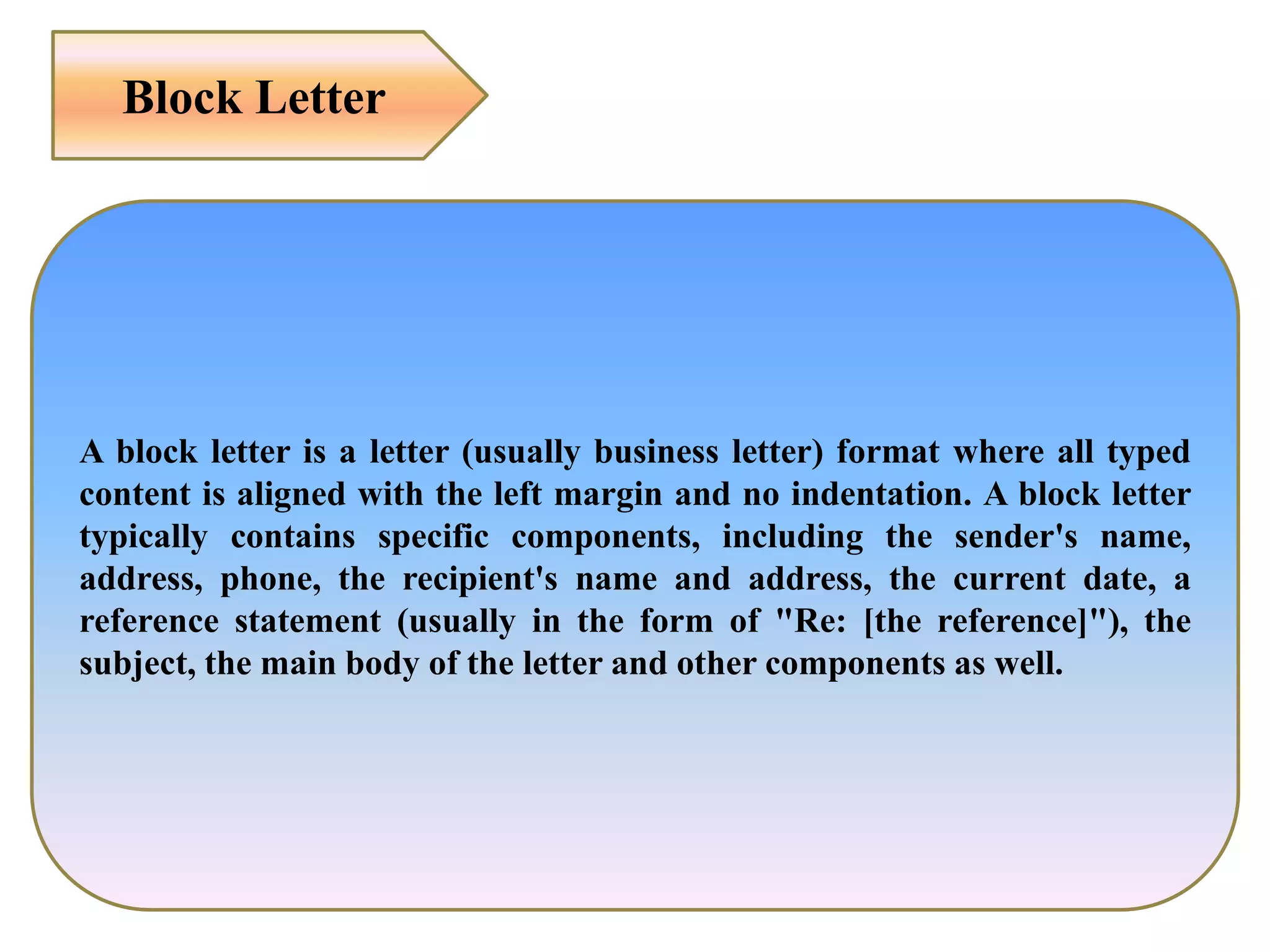 A block letter is a letter (usually business letter) format where all typed
content is aligned with the left margin and no indentation. A block letter
typically contains specific components, including the sender's name,
address, phone, the recipient's name and address, the current date, a
reference statement (usually in the form of "Re: [the reference]"), the
subject, the main body of the letter and other components as well.
Block Letter
 