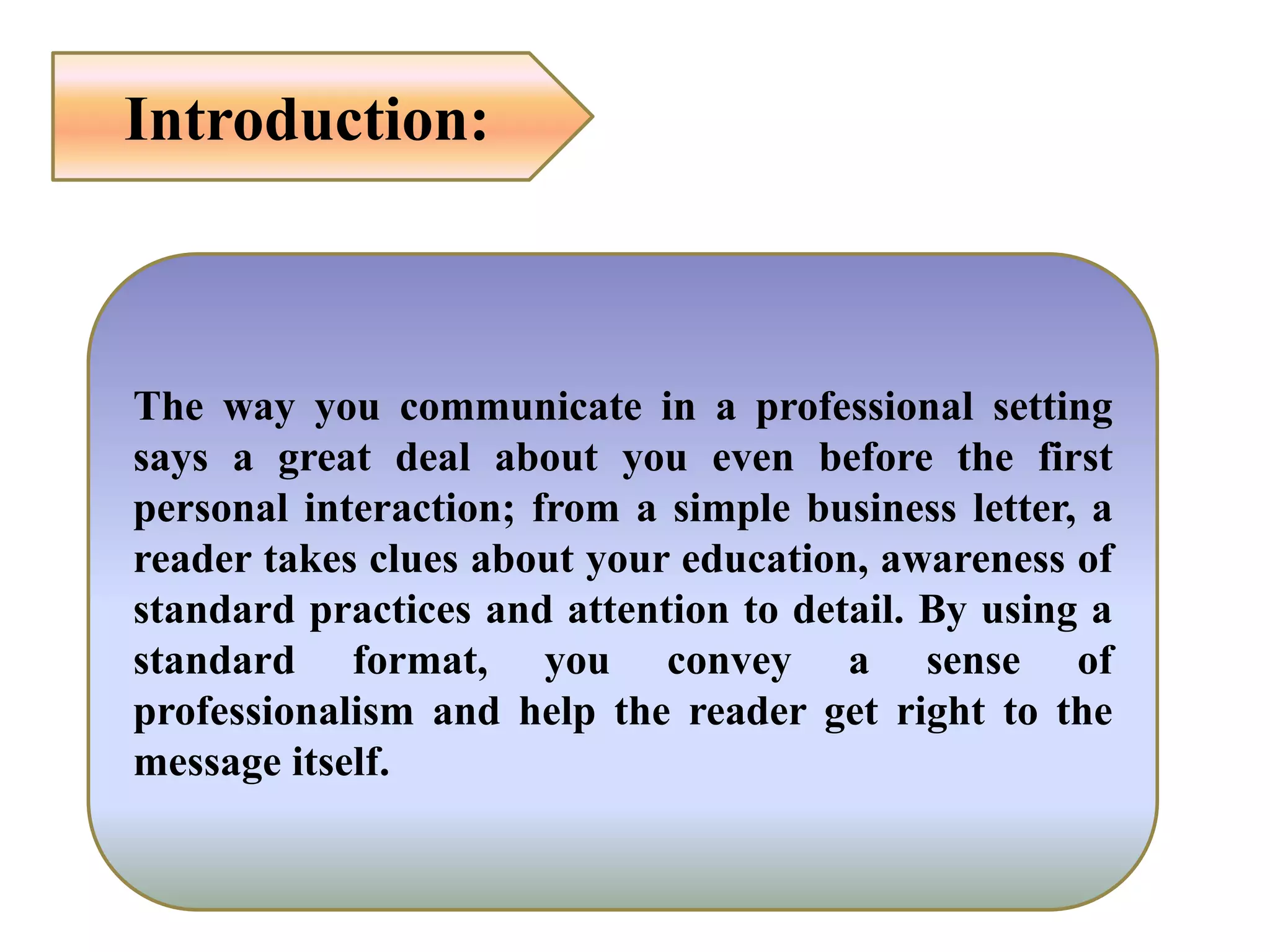 Introduction:
The way you communicate in a professional setting
says a great deal about you even before the first
personal interaction; from a simple business letter, a
reader takes clues about your education, awareness of
standard practices and attention to detail. By using a
standard format, you convey a sense of
professionalism and help the reader get right to the
message itself.
 