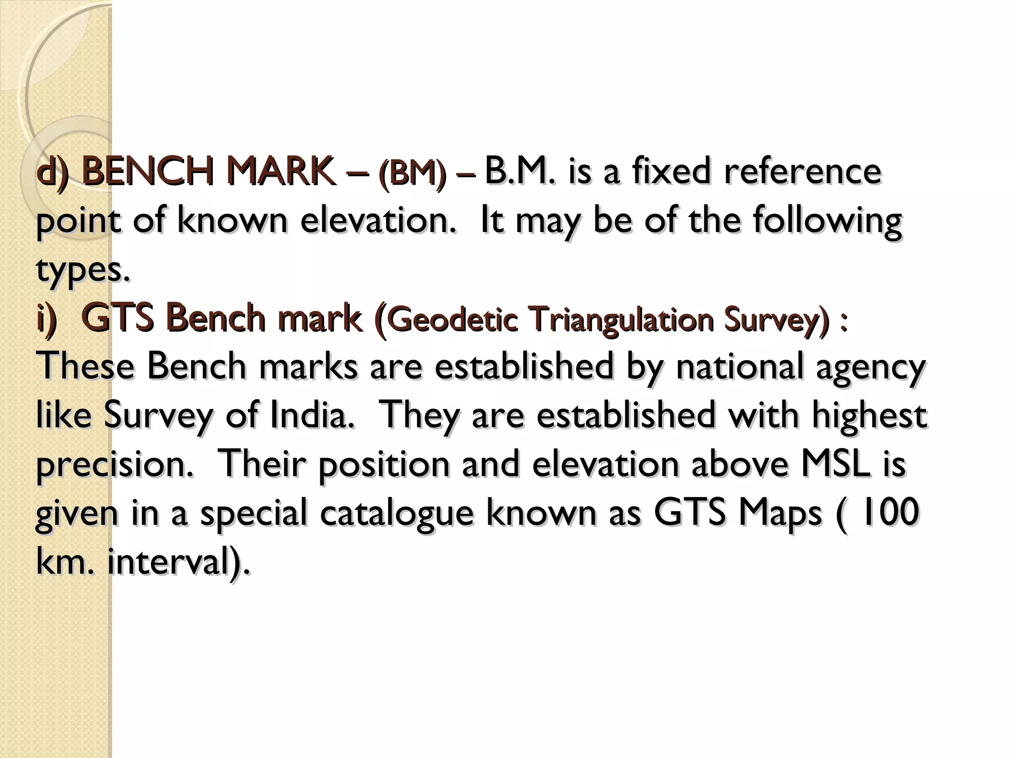 d) BENCH MARK – (BM) – B.M. is a fixed reference
point of known elevation. It may be of the following
types.
i) GTS Bench mark (Geodetic Triangulation Survey) :
These Bench marks are established by national agency
like Survey of India. They are established with highest
precision. Their position and elevation above MSL is
given in a special catalogue known as GTS Maps ( 100
km. interval).
 