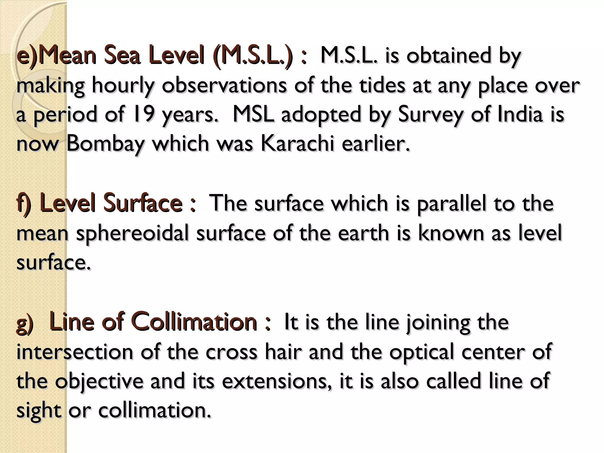e)Mean Sea Level (M.S.L.) : M.S.L. is obtained by
making hourly observations of the tides at any place over
a period of 19 years. MSL adopted by Survey of India is
now Bombay which was Karachi earlier.

f) Level Surface : The surface which is parallel to the
mean sphereoidal surface of the earth is known as level
surface.

g) Line of Collimation : It is the line joining the
intersection of the cross hair and the optical center of
the objective and its extensions, it is also called line of
sight or collimation.
 