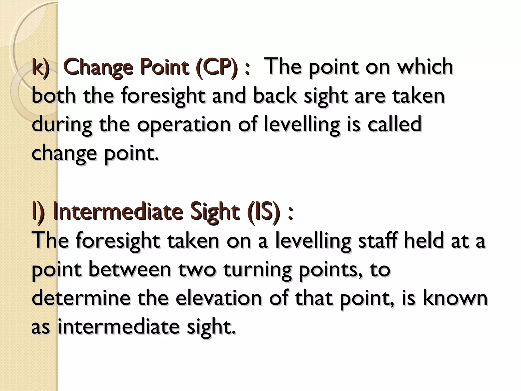 k) Change Point (CP) : The point on which
both the foresight and back sight are taken
during the operation of levelling is called
change point.

l) Intermediate Sight (IS) :
The foresight taken on a levelling staff held at a
point between two turning points, to
determine the elevation of that point, is known
as intermediate sight.
 