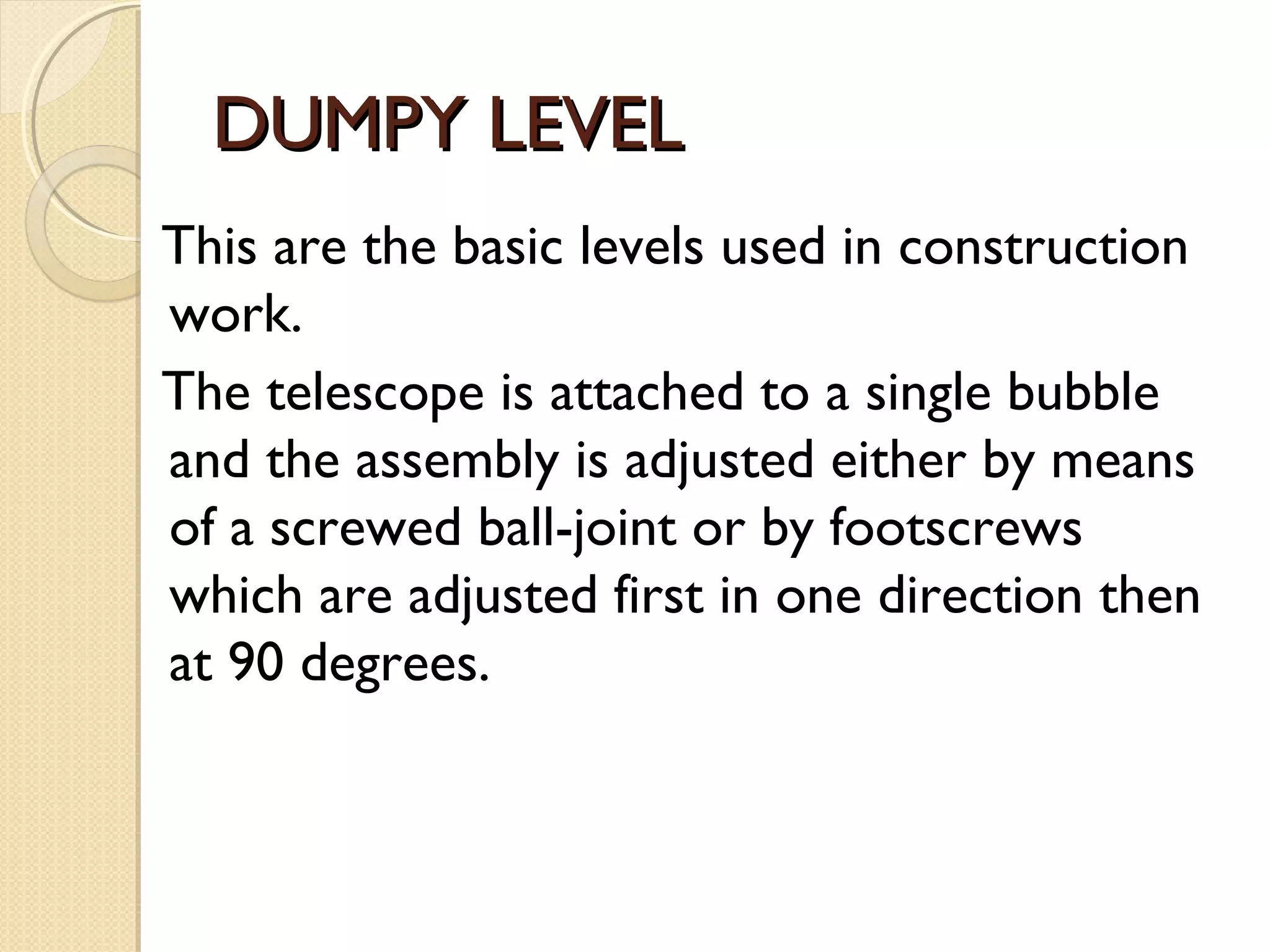 DUMPY LEVEL
This are the basic levels used in construction
work.
The telescope is attached to a single bubble
and the assembly is adjusted either by means
of a screwed ball-joint or by footscrews
which are adjusted first in one direction then
at 90 degrees.
 