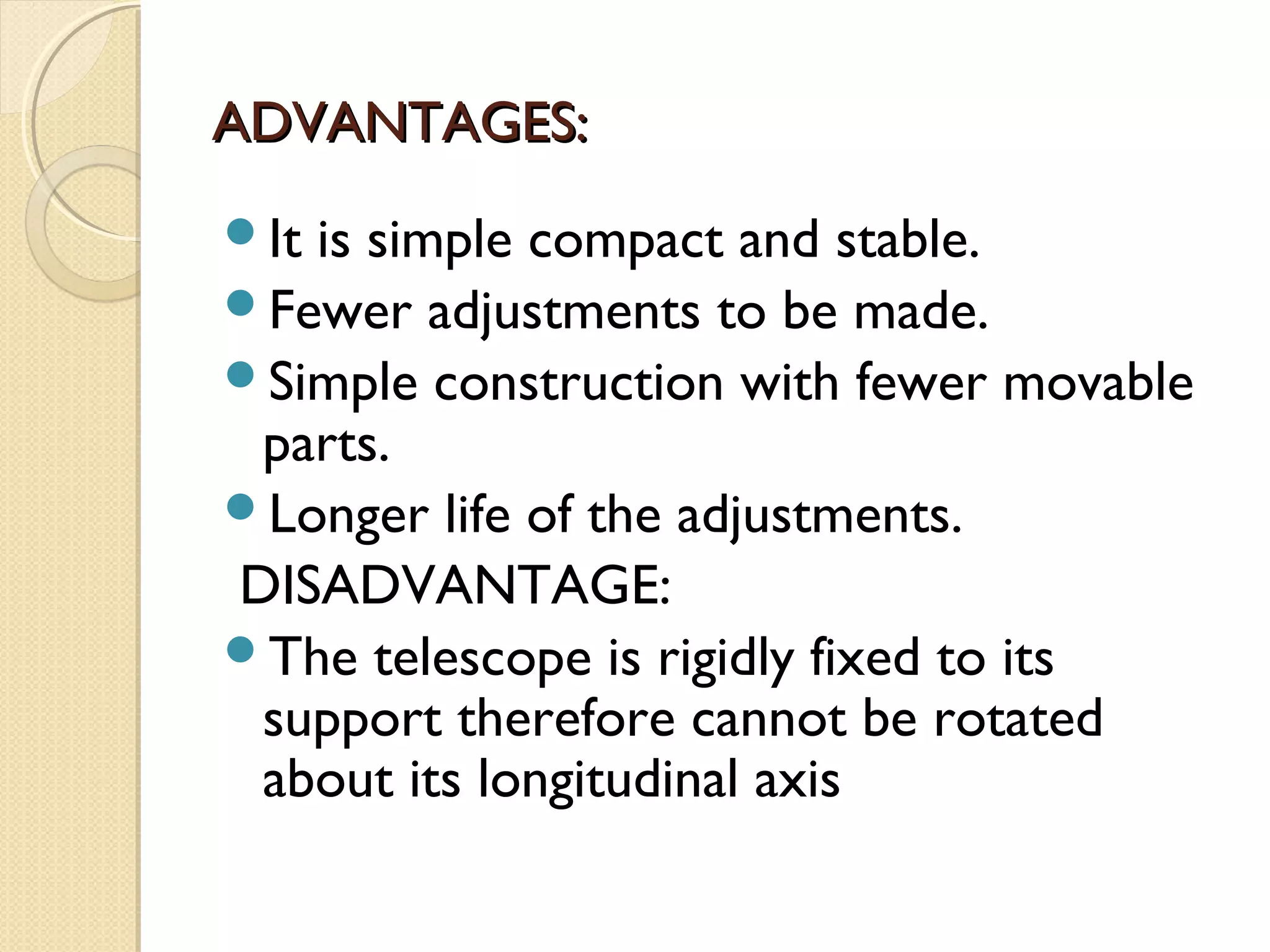 ADVANTAGES:
Itis simple compact and stable.
Fewer adjustments to be made.
Simple construction with fewer movable
 parts.
Longer life of the adjustments.
DISADVANTAGE:
The telescope is rigidly fixed to its
 support therefore cannot be rotated
 about its longitudinal axis
 