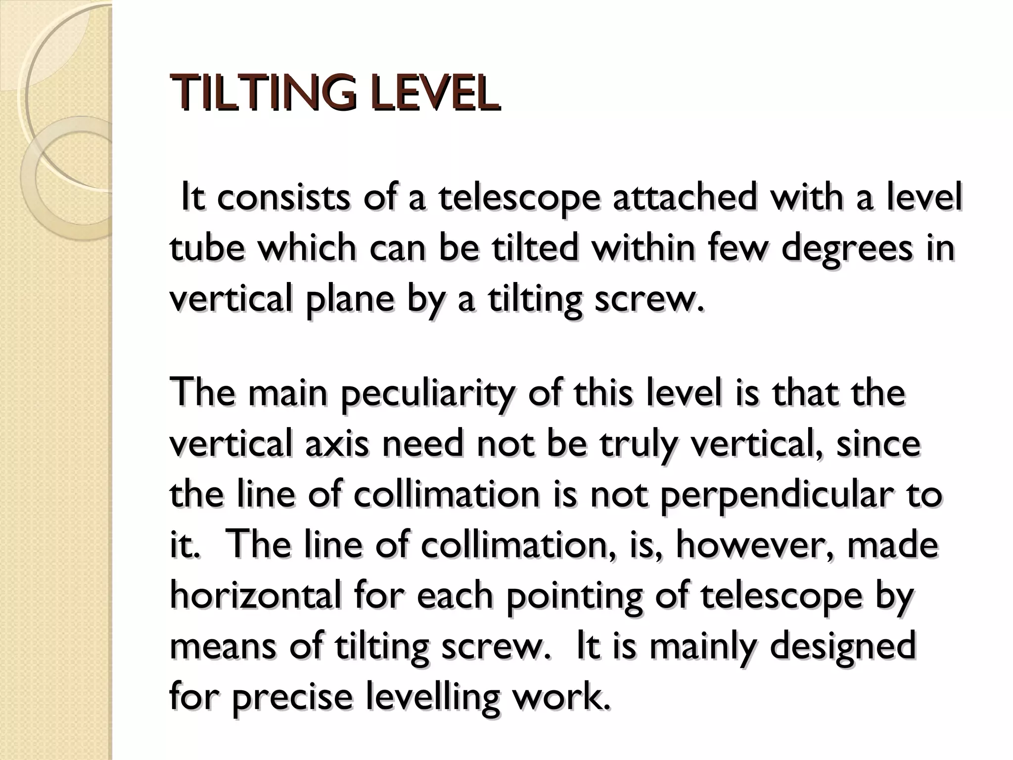 TILTING LEVEL
 It consists of a telescope attached with a level
tube which can be tilted within few degrees in
vertical plane by a tilting screw.

The main peculiarity of this level is that the
vertical axis need not be truly vertical, since
the line of collimation is not perpendicular to
it. The line of collimation, is, however, made
horizontal for each pointing of telescope by
means of tilting screw. It is mainly designed
for precise levelling work.
 