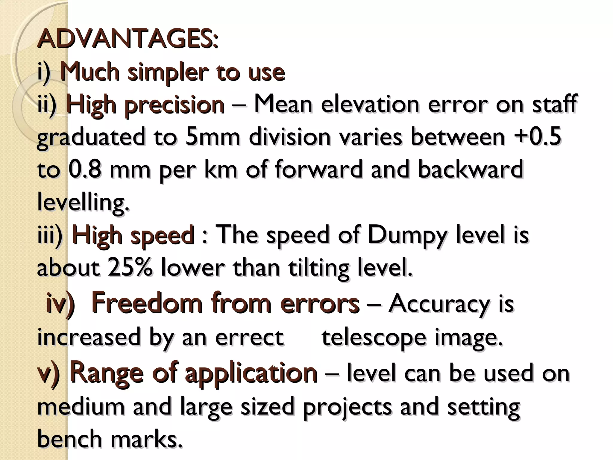 ADVANTAGES:
i) Much simpler to use
ii) High precision – Mean elevation error on staff
graduated to 5mm division varies between +0.5
to 0.8 mm per km of forward and backward
levelling.
iii) High speed : The speed of Dumpy level is
about 25% lower than tilting level.
 iv) Freedom from errors – Accuracy is
increased by an errect telescope image.
v) Range of application – level can be used on
medium and large sized projects and setting
bench marks.
 