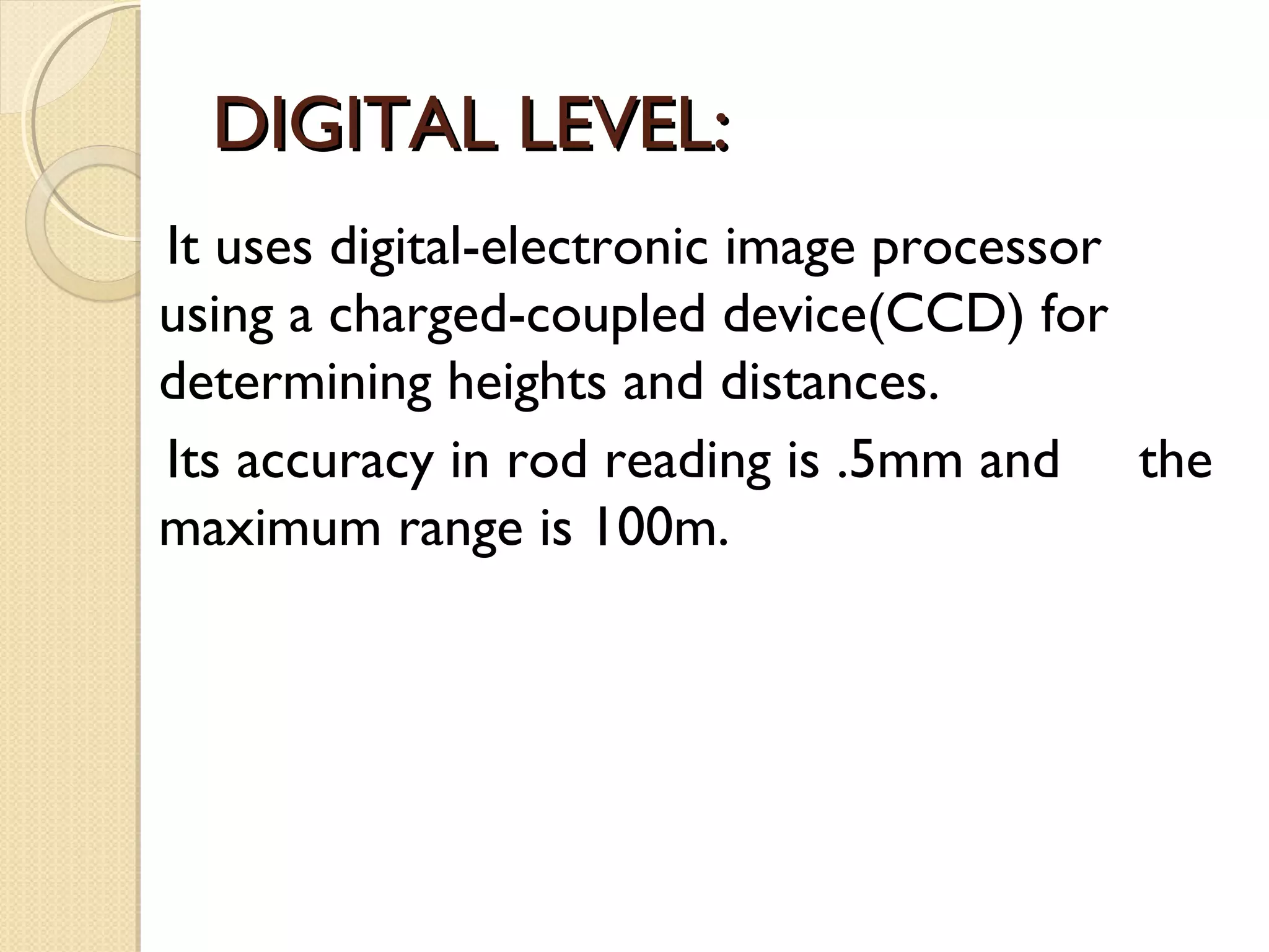 DIGITAL LEVEL:
It uses digital-electronic image processor
using a charged-coupled device(CCD) for
determining heights and distances.
Its accuracy in rod reading is .5mm and the
maximum range is 100m.
 