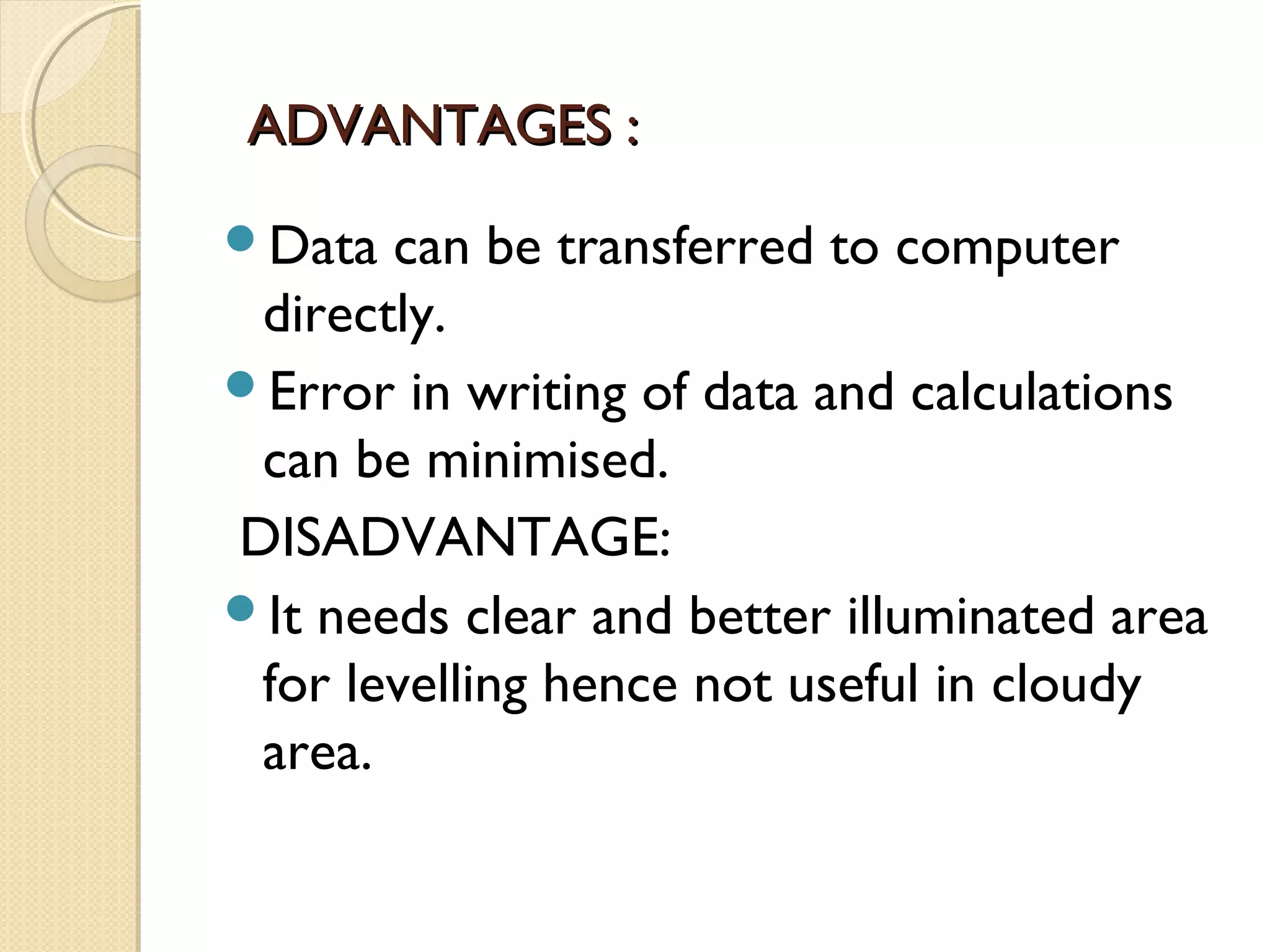 ADVANTAGES :
Data  can be transferred to computer
 directly.
Error in writing of data and calculations
 can be minimised.
DISADVANTAGE:
It needs clear and better illuminated area
 for levelling hence not useful in cloudy
 area.
 